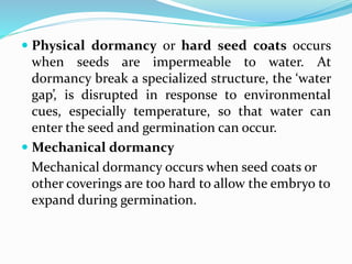  Physical dormancy or hard seed coats occurs
when seeds are impermeable to water. At
dormancy break a specialized structure, the ‘water
gap’, is disrupted in response to environmental
cues, especially temperature, so that water can
enter the seed and germination can occur.
 Mechanical dormancy
Mechanical dormancy occurs when seed coats or
other coverings are too hard to allow the embryo to
expand during germination.
 