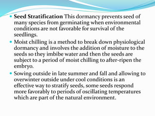  Seed Stratification This dormancy prevents seed of
many species from germinating when environmental
conditions are not favorable for survival of the
seedlings.
 Moist chilling is a method to break down physiological
dormancy and involves the addition of moisture to the
seeds so they imbibe water and then the seeds are
subject to a period of moist chilling to after-ripen the
embryo.
 Sowing outside in late summer and fall and allowing to
overwinter outside under cool conditions is an
effective way to stratify seeds, some seeds respond
more favorably to periods of oscillating temperatures
which are part of the natural environment.
 