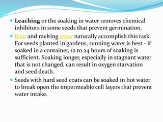  Leaching or the soaking in water removes chemical
inhibitors in some seeds that prevent germination.
 Rain and melting snow naturally accomplish this task.
For seeds planted in gardens, running water is best - if
soaked in a container, 12 to 24 hours of soaking is
sufficient. Soaking longer, especially in stagnant water
that is not changed, can result in oxygen starvation
and seed death.
 Seeds with hard seed coats can be soaked in hot water
to break open the impermeable cell layers that prevent
water intake.
 