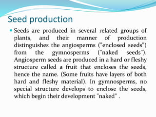 Seed production
 Seeds are produced in several related groups of
plants, and their manner of production
distinguishes the angiosperms ("enclosed seeds")
from the gymnosperms ("naked seeds").
Angiosperm seeds are produced in a hard or fleshy
structure called a fruit that encloses the seeds,
hence the name. (Some fruits have layers of both
hard and fleshy material). In gymnosperms, no
special structure develops to enclose the seeds,
which begin their development "naked" .
 