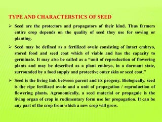 TYPE AND CHARACTERSTICS OF SEED
 Seed are the protectors and propagators of their kind. Thus farmers
entire crop depends on the quality of seed they use for sowing or
planting.
 Seed may be defined as a fertilized ovule consisting of intact embryo,
stored food and seed coat which of viable and has the capacity to
germinate. It may also be called as a “unit of reproduction of flowering
plants and may be described as a plant embryo, in a dormant state,
surrounded by a food supply and protective outer skin or seed coat.”
 Seed is the living link between parent and its progeny. Biologically, seed
is the ripe fertilized ovule and a unit of propagation / reproduction of
flowering plants. Agronomically, a seed material or propagule is the
living organ of crop in rudimentary form use for propagation. It can be
any part of the crop from which a new crop will grow.
 