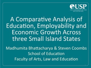  
	
  
	
  
	
  
	
  
	
  
	
  
	
  
	
  
	
  
	
  
	
  
	
  
A	
  Compara)ve	
  Analysis	
  of	
  
Educa)on,	
  Employability	
  and	
  
Economic	
  Growth	
  Across	
  
three	
  Small	
  Island	
  States	
  
	
  
	
  
	
  
	
   1	
  
Madhumita	
  BhaAacharya	
  &	
  Steven	
  Coombs	
  
School	
  of	
  Educa)on	
  
Faculty	
  of	
  Arts,	
  Law	
  and	
  Educa)on	
  
 