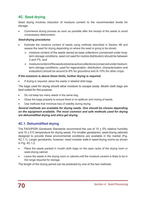 70 Section 4.  Seed Processing
4C. Seed drying
Seed drying involves reduction of moisture content to the recommended levels for
storage.
•	 Commence drying process as soon as possible after the receipt of the seeds to avoid
unnecessary deterioration.
Seed-drying procedures
•	 Estimate the moisture content of seeds using methods described in Section 4B and
assess the need for drying depending on where the seed is going to be stored.
	moisture content of the seeds stored as base collections (conserved under long-
term storage conditions, seed not used for routine distribution) should be between
3 and 7%, and
	moisturecontentoftheseedsstoredasactivecollections(conservedundermedium-
term storage conditions, used for regeneration, distribution, characterization and
evaluation) should be around 6–8% for groundnut and 8–10% for other crops.
If the moisture is above these limits, further drying is required.
•	 If drying is required, place the seeds in labeled cloth bags.
The bags used for drying should allow moisture to escape easily. Muslin cloth bags are
best suited for this purpose.
•	 Do not keep too many seeds in the same bag.
•	 Close the bags properly to ensure there is no spillover and mixing of seeds.
•	 Use methods that minimize loss of viability during drying.
Several methods are available for drying seeds. One should be chosen depending
on the equipment available. The most common and safe methods used for drying
are dehumidified drying and silica gel drying.
4C.1. Dehumidified drying
The FAO/IPGRI Genebank Standards recommend the use of 15 + 5% relative humidity
and 15 + 5°C temperature for drying seeds. For smaller genebanks, seed-drying cabinets
designed to provide these environmental conditions are available in the market (Fig.
4C.1.1). Larger genebanks, however, need modular walk-in seed-drying rooms as shown
in Fig. 4C.1.2.
•	 Place the seeds packed in muslin cloth bags on the open racks of the drying room or
seed-drying cabinet.
•	 Leave the seeds in the drying room or cabinet until the moisture content is likely to be in
the range required for storage.
The length of the drying period can be predicted by one of the two methods:
 