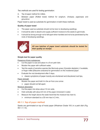 77Section 4.  Seed Processing
Two methods are used for testing germination:
A.	 Top of paper method for millets.
B.	 Between paper (Rolled towel) method for sorghum, chickpea, pigeonpea and
groundnut.
Paper towel is used as substrate for germination in both these methods.
Quality of paper towel
•	 The paper used as substrate should not be toxic to developing seedlings.
•	 It should be able to absorb and supply sufficient moisture to the seeds to germinate.
•	 It should be strong enough not to fall apart when handled and not to be penetrated by the
roots of developing seedlings.
Simple test for paper quality
Presence of toxic substances
•	 Cut the paper to size and place in a 9-cm petri dish.
•	 Moisten the paper with sufficient water.
•	 Test the seeds of sensitive species like Bermuda grass (Cynodon dactylon), if available,
or finger millet (Eleucine coracana) for germination on the moistened paper:
•	 Evaluate the root development after 5 days.
	classic symptoms of paper toxicity are shortened and discolored root tips.
Paper strength
•	 Moisten the paper and hold it in the air from one corner.
	paper should not fall apart.
Moisture absorption
•	 Cut the paper into strips about 10 mm wide.
•	 Hold vertically with about 20 mm of the paper immersed in water.
•	 Measure the height above the water level that the moisture has risen to.
	minimum standard is a 30 mm rise in 2 min.
4D.1.1. Top of paper method
Seeds are germinated on top of moist paper (Whatman Grade 181) in a petri dish (Fig.
4D.1.1.1-4).
All new batches of paper towel substrate should be tested for
their quality on receipt.
 