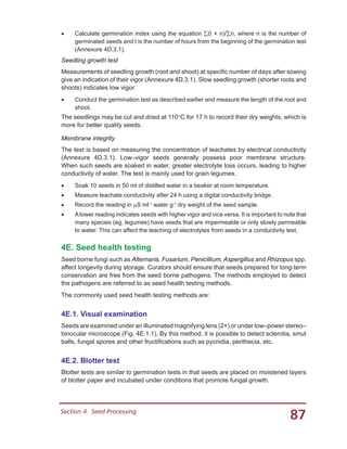 87Section 4.  Seed Processing
•	 Calculate germination index using the equation ∑(t × n)/∑n, where n is the number of
germinated seeds and t is the number of hours from the beginning of the germination test
(Annexure 4D.3.1).
Seedling growth test
Measurements of seedling growth (root and shoot) at specific number of days after sowing
give an indication of their vigor (Annexure 4D.3.1). Slow seedling growth (shorter roots and
shoots) indicates low vigor.
•	 Conduct the germination test as described earlier and measure the length of the root and
shoot.
The seedlings may be cut and dried at 110°C for 17 h to record their dry weights, which is
more for better quality seeds.
Membrane integrity
The test is based on measuring the concentration of leachates by electrical conductivity
(Annexure 4D.3.1). Low–vigor seeds generally possess poor membrane structure.
When such seeds are soaked in water, greater electrolyte loss occurs, leading to higher
conductivity of water. The test is mainly used for grain legumes.
•	 Soak 10 seeds in 50 ml of distilled water in a beaker at room temperature.
•	 Measure leachate conductivity after 24 h using a digital conductivity bridge.
•	 Record the reading in µS ml-1
water g-1
dry weight of the seed sample.
•	 Alower reading indicates seeds with higher vigor and vice versa. It is important to note that
many species (eg, legumes) have seeds that are impermeable or only slowly permeable
to water. This can affect the leaching of electrolytes from seeds in a conductivity test.
4E. Seed health testing
Seed borne fungi such as Alternaria, Fusarium, Penicillium, Aspergillus and Rhizopus spp.
affect longevity during storage. Curators should ensure that seeds prepared for long-term
conservation are free from the seed borne pathogens. The methods employed to detect
the pathogens are referred to as seed health testing methods.
The commonly used seed health testing methods are:
4E.1. Visual examination
Seeds are examined under an illuminated magnifying lens (2×) or under low–power stereo–
binocular microscope (Fig. 4E.1.1). By this method, it is possible to detect sclerotia, smut
balls, fungal spores and other fructifications such as pycnidia, perithecia, etc.
4E.2. Blotter test
Blotter tests are similar to germination tests in that seeds are placed on moistened layers
of blotter paper and incubated under conditions that promote fungal growth.
 