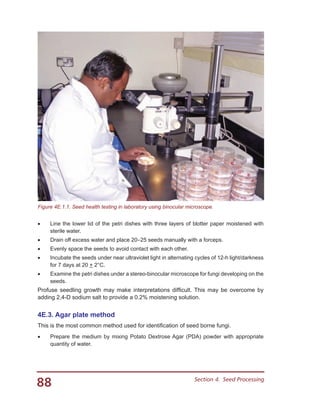 88 Section 4.  Seed Processing
•	 Line the lower lid of the petri dishes with three layers of blotter paper moistened with
sterile water.
•	 Drain off excess water and place 20–25 seeds manually with a forceps.
•	 Evenly space the seeds to avoid contact with each other.
•	 Incubate the seeds under near ultraviolet light in alternating cycles of 12-h light/darkness
for 7 days at 20 + 2°C.
•	 Examine the petri dishes under a stereo-binocular microscope for fungi developing on the
seeds.
Profuse seedling growth may make interpretations difficult. This may be overcome by
adding 2,4-D sodium salt to provide a 0.2% moistening solution.
4E.3. Agar plate method
This is the most common method used for identification of seed borne fungi.
•	 Prepare the medium by mixing Potato Dextrose Agar (PDA) powder with appropriate
quantity of water.
Figure 4E.1.1. Seed health testing in laboratory using binocular microscope.
 