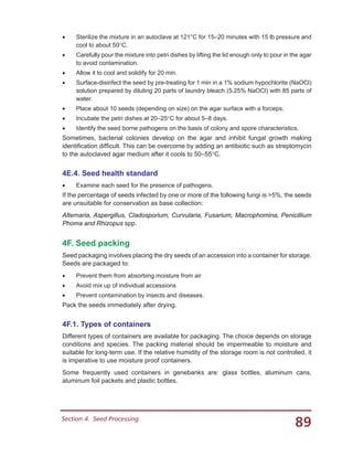 89Section 4.  Seed Processing
•	 Sterilize the mixture in an autoclave at 121°C for 15–20 minutes with 15 lb pressure and
cool to about 50°C.
•	 Carefully pour the mixture into petri dishes by lifting the lid enough only to pour in the agar
to avoid contamination.
•	 Allow it to cool and solidify for 20 min.
•	 Surface-disinfect the seed by pre-treating for 1 min in a 1% sodium hypochlorite (NaOCl)
solution prepared by diluting 20 parts of laundry bleach (5.25% NaOCl) with 85 parts of
water.
•	 Place about 10 seeds (depending on size) on the agar surface with a forceps.
•	 Incubate the petri dishes at 20–25°C for about 5–8 days.
•	 Identify the seed borne pathogens on the basis of colony and spore characteristics.
Sometimes, bacterial colonies develop on the agar and inhibit fungal growth making
identification difficult. This can be overcome by adding an antibiotic such as streptomycin
to the autoclaved agar medium after it cools to 50–55°C.
4E.4. Seed health standard
•	 Examine each seed for the presence of pathogens.
If the percentage of seeds infected by one or more of the following fungi is >5%, the seeds
are unsuitable for conservation as base collection:
Alternaria, Aspergillus, Cladosporium, Curvularia, Fusarium, Macrophomina, Penicillium
Phoma and Rhizopus spp.
4F. Seed packing
Seed packaging involves placing the dry seeds of an accession into a container for storage.
Seeds are packaged to:
•	 Prevent them from absorbing moisture from air
•	 Avoid mix up of individual accessions
•	 Prevent contamination by insects and diseases.
Pack the seeds immediately after drying.
4F.1. Types of containers
Different types of containers are available for packaging. The choice depends on storage
conditions and species. The packing material should be impermeable to moisture and
suitable for long-term use. If the relative humidity of the storage room is not controlled, it
is imperative to use moisture proof containers.
Some frequently used containers in genebanks are: glass bottles, aluminum cans,
aluminum foil packets and plastic bottles.
 