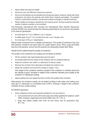 90 Section 4.  Seed Processing
•	 Glass bottles are good but fragile.
•	 Aluminum cans are difficult to reseal once opened.
•	 Aluminum foil packets can be resealed and occupy less space. However, seeds with sharp
projections can pierce the packets and render them moisture permeable. The packets
used for conservation therefore, should have sufficient strength to withstand piercing.
•	 Plastic bottles are moisture resistant but not moisture proof. So they should be used with
caution if relative humidity is not controlled.
The Bioversity International (BI), formerly the International Plant Genetic Resources
Institute (IPGRI) has recommended the following specifications for aluminum foil packets
to be used for genebanks:
•	 An outer layer of 17 g m-2
Melinex, 4 g m-2
lacquer,
•	 A middle layer 33 g m-2
(12 µm) aluminum foil, 4 g m-2
lacquer, and
•	 An inner layer of 63 g m-2
polyethylene.
Always obtain containers from a reliable manufacturer. The quality of containers may vary
with batches, therefore test each batch for quality before using. When using laminated
aluminum foil packets, ensure that the packets are adequately sealed after filling.
Simple test for determining the quality of containers
The quality of the containers and sealing can be tested as follows:
•	 Fill the container with regenerated silica gel and seal it.
•	 Accurately determine the weight of the container with an analytical balance.
•	 Keep the container over water in a desiccator for about a week.
•	 Remove the container from desiccator and allow the surface to dry.
•	 Weigh the container and record the change in weight, if any.
The weight of the container remains constant if the container is moisture proof and
the sealing is good. Increase in weight of the container indicates poor quality of the
container or inadequate sealing.
•	 Adjust sealing time and repeat the test to confirm the quality of the container.
Alternatively, the container quality can be tested by filling it with water and holding over
silica gel in a desiccator or a ventilated oven at 40°C. Change in weight of the container
indicates its poor quality sealing.
At ICRISAT genebank,
•	 Active collections which are frequently sampled for use are stored in:
	rust–proof aluminum cans with screw caps and rubber gaskets for sorghum, pearl
millet, chickpea, pigeonpea and small millets (Fig. 4F.1.1A), or
	large size plastic bottles with inner lid and screw cap for groundnut (Fig.
4F.1.1A).
 