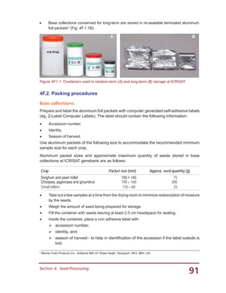 91Section 4.  Seed Processing
•	 Base collections conserved for long-term are stored in re-sealable laminated aluminum
foil packets* (Fig. 4F.1.1B)
A B
Figure 4F.1.1. Containers used in medium-term (A) and long-term (B) storage at ICRISAT.
* Barrier Foils Products Co., Hollands Mill, 61 Shaw Heath, Stockport, SK3, 8BH, UK.
4F.2. Packing procedures
Base collections:
Prepare and label the aluminum foil packets with computer generated self-adhesive labels
(eg, Z-Label Computer Labels). The label should contain the following information:
•	 Accession number.
•	 Identity.
•	 Season of harvest.
Use aluminum packets of the following size to accommodate the recommended minimum
sample size for each crop.
Aluminum packet sizes and approximate maximum quantity of seeds stored in base
collections at ICRISAT genebank are as follows:
Crop Packet size (mm) Approx. seed quantity (g)
Sorghum and pearl millet 100 × 140   75
Chickpea, pigeonpea and groundnut 190 × 160 200
Small millets 110 × 80   25
•	 Take out a few samples at a time from the drying room to minimize reabsorption of moisture
by the seeds.
•	 Weigh the amount of seed being prepared for storage.
•	 Fill the container with seeds leaving at least 2.5 cm headspace for sealing.
•	 Inside the container, place a non adhesive label with:
	accession number,
	identity, and
	season of harvest - to help in identification of the accession if the label outside is
lost.
 