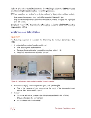 66 Section 4.  Seed Processing
Methods prescribed by the International Seed Testing Association (ISTA) are used
for determining the seed moisture content in genebanks.
ISTA has prescribed two kinds of oven-drying methods for determining moisture content:
•	 Low-constant temperature oven method for groundnut (oily seeds), and
•	 High-constant temperature oven method for sorghum, millets, chickpea and pigeonpea
(non-oily seeds).
Grinding is required for determination of moisture content in all ICRISAT mandate
crops, except millets.
Moisture content determination
Equipment
The following equipment is necessary for determining the moisture content (see Fig.
4B.2):
1.	 A mechanical-convection (forced-drought) oven
•	 With recovery time 15 min or less
•	 Capable of maintaining the required temperature within + 1°C
•	 Fitted with a thermometer accurate to 0.5°C.
Figure 4B.2. Equipment used to determine seed moisture content.
2.	 Noncorrosive drying containers (metal or glass) with tight fitting lid
•	 Size of the container should be such that the height of the evenly distributed
sample does not exceed 0.3 g cm-2
.
3.	 Grinder
•	 Should be adjustable to obtain specified particle sizes (0.5 and 4.0 mm)
•	 Should not expose the sample to air
•	 Should not cause undue heating.
 