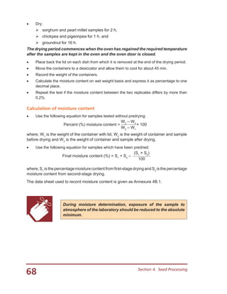68 Section 4.  Seed Processing
•	 Dry:
	sorghum and pearl millet samples for 2 h,
	chickpea and pigeonpea for 1 h, and
	groundnut for 16 h.
The drying period commences when the oven has regained the required temperature
after the samples are kept in the oven and the oven door is closed.
•	 Place back the lid on each dish from which it is removed at the end of the drying period.
•	 Move the containers to a desiccator and allow them to cool for about 45 min.
•	 Record the weight of the containers.
•	 Calculate the moisture content on wet weight basis and express it as percentage to one
decimal place.
•	 Repeat the test if the moisture content between the two replicates differs by more than
0.2%.
Calculation of moisture content
•	 Use the following equation for samples tested without predrying:
W2
– W3
Percent (%) moisture content = × 100
W2
– W1
where, W1
is the weight of the container with lid, W2
is the weight of container and sample
before drying and W3
is the weight of container and sample after drying.
•	 Use the following equation for samples which have been predried:
(S1
× S2
)
Final moisture content (%) = S1
+ S2
–
100
where, S1
is the percentage moisture content from first-stage drying and S2
is the percentage
moisture content from second-stage drying.
The data sheet used to record moisture content is given as Annexure 4B.1.
During moisture determination, exposure of the sample to
atmosphere of the laboratory should be reduced to the absolute
minimum.
 