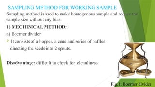 SAMPLING METHOD FOR WORKING SAMPLE
Sampling method is used to make homogenous sample and reduce the
sample size without any bias.
1) MECHINICAL METHOD:
a) Boerner divider
 It consists of a hopper, a cone and series of baffles
directing the seeds into 2 spouts.
Disadvantage: difficult to check for cleanliness.
Fig.1: Boerner divider
 
