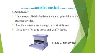……………sampling method…………………..
b) Slot divider
 It is a sample divider built on the same principles as the
Boerner divider.
 Here the channels are arranged in a straight row.
 It is suitable for large seeds and chaffy seeds.
Figure 2. Slot divider
 