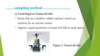 ………sampling method…………………..
c) Centrifugal or Gamet divider
 Seeds fall on a shallow rubber spinner which on
rotation by an electric motor
 Approx. equal quantities of seed will fall in each spout.
Figure 3. Gamet divider
 