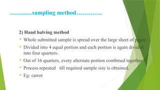 ……………sampling method………….
2) Hand halving method
 Whole submitted sample is spread over the large sheet of paper.
 Divided into 4 equal portion and each portion is again divided
into four quarters.
 Out of 16 quarters, every alternate portion combined together.
 Process repeated till required sample size is obtained.
 Eg: carrot
 