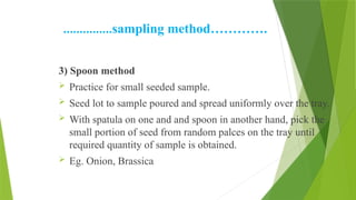 ……………sampling method………….
3) Spoon method
 Practice for small seeded sample.
 Seed lot to sample poured and spread uniformly over the tray.
 With spatula on one and and spoon in another hand, pick the
small portion of seed from random palces on the tray until
required quantity of sample is obtained.
 Eg. Onion, Brassica
 