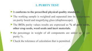1. PURITY TEST
 It conforms to the prescribed physical quality standards.
 The working sample is weighted and separated into its components
on purity board and magnifying glass (diaphnoscope).
 The ISTA purity values results are expressed as % of pure seeds,
other crop seeds, weed seeds and inert materials.
 the percentage in weight of all components are added up to get
purity %.
 Check the tolerance of calculation that is permitted.
 