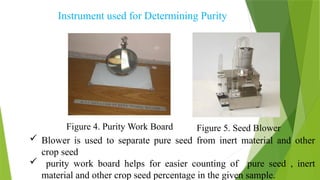 Instrument used for Determining Purity
Figure 4. Purity Work Board Figure 5. Seed Blower
 Blower is used to separate pure seed from inert material and other
crop seed
 purity work board helps for easier counting of pure seed , inert
material and other crop seed percentage in the given sample.
 