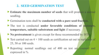 2. SEED GERMINATION TEST
 Estimate the maximum number of seeds that will produce a normal
seedling.
 Germination tests shall be conducted with a pure seed fraction.
 The test is conducted under favorable conditions of moisture,
temperature, suitable substratum and light if necessary.
 No pretreatment is given except for those recommended by ISTA.
 Test carried out on 4 × 100 seeds as certification set out in replicates of
25, 50 or 100 seeds.
 Reporting: normal seedlings out of 400 on test are counted and
expressed in %
 
