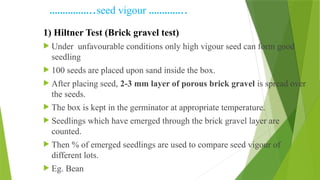……………..seed vigour …………..
1) Hiltner Test (Brick gravel test)
 Under unfavourable conditions only high vigour seed can form good
seedling
 100 seeds are placed upon sand inside the box.
 After placing seed, 2-3 mm layer of porous brick gravel is spread over
the seeds.
 The box is kept in the germinator at appropriate temperature.
 Seedlings which have emerged through the brick gravel layer are
counted.
 Then % of emerged seedlings are used to compare seed vigour of
different lots.
 Eg. Bean
 