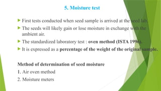 5. Moisture test
 First tests conducted when seed sample is arrived at the seed lab.
 The seeds will likely gain or lose moisture in exchange with the
ambient air.
 The standardized laboratory test : oven method (ISTA 1996).
 It is expressed as a percentage of the weight of the original sample.
Method of determination of seed moisture
1. Air oven method
2. Moisture meters
 