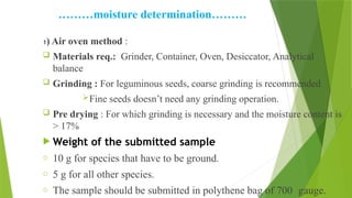 ………moisture determination………
1) Air oven method :
 Materials req.: Grinder, Container, Oven, Desiccator, Analytical
balance
 Grinding : For leguminous seeds, coarse grinding is recommended
Fine seeds doesn’t need any grinding operation.
 Pre drying : For which grinding is necessary and the moisture content is
> 17%
 Weight of the submitted sample
o 10 g for species that have to be ground.
o 5 g for all other species.
o The sample should be submitted in polythene bag of 700 gauge.
 