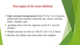 Two types of Air oven Method
 high constant temperature(130±30
C for 1 or 2 hours):
seeds with non-volatile materials eg; carrot, tomato,
bean, cowpea, pea
 grinding into 4 mm for legumes and 0.5-1 mm for
cereals
 Weight and put in oven at 130±30
C for 1 or 2 hours
 Remove the dishes and note down the weights.
 
