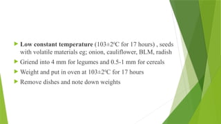  Low constant temperature (103±20
C for 17 hours) , seeds
with volatile materials eg; onion, cauliflower, BLM, radish
 Griend into 4 mm for legumes and 0.5-1 mm for cereals
 Weight and put in oven at 103±20
C for 17 hours
 Remove dishes and note down weights
 