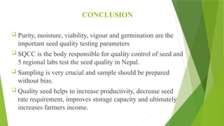 CONCLUSION
 Purity, moisture, viability, vigour and germination are the
important seed quality testing parameters
 SQCC is the body responsible for quality control of seed and
5 regional labs test the seed quality in Nepal.
 Sampling is very crucial and sample should be prepared
without bias.
 Quality seed helps to increase productivity, decrease seed
rate requirement, improves storage capacity and ultimately
increases farmers income.
 