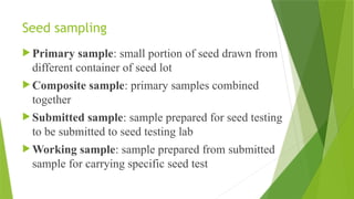 Seed sampling
 Primary sample: small portion of seed drawn from
different container of seed lot
 Composite sample: primary samples combined
together
 Submitted sample: sample prepared for seed testing
to be submitted to seed testing lab
 Working sample: sample prepared from submitted
sample for carrying specific seed test
 