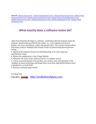 Keywords : Software Testing In Pune , Software Testing Institute In Pune, Software Testing Training In Pune ,Software Testing
Training Institutes In Pune, Software Testing Training Center In Pune, Software Testing Training & Placement In Pune,
Software Testing Courses In Pune, Software Testing Centers In Pune, Software Testing Classes In Pune, Software Testing
Certification In Pune




             What exactly does a software tester do?


Apart from detecting the bugs in a software confirming other the program meets the
program specification provided by the clients. As a test engineer you need to
prepare test cases, procedures, scripts and generate data. You execute test procedures
and scripts, analyze standards and evaluate results of system/integration/regression
testing.
   Speed up development process by identifying bugs at an early stage (e.g.
specifications stage)
   Reduce the organization’s risk of legal liability
   Maximize the value of the software tested is a complete success
   Assure successful launch of the product, save money, time and reputation of the
company by discovering bugs and design flaws at an early stage before failures occur
in production, or in the field
   Promote continual improvement


For More Info
Click Here                      http://seedinfotechpune.com
 