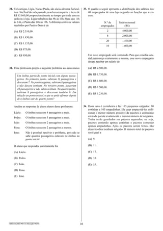 10SEED1301/002-PEB-I-II-Educação-Manhã
31.	 Três amigas, Lígia, Nara e Paula, são sócias de uma floricul-
tura. No final do mês passado, resolveram repartir o lucro de
R$ 13.860,00 proporcionalmente ao tempo que cada uma se
dedicou à loja. Lígia trabalhou das 9h às 13h, Nara das 11h
às 14h, e Paula das 14h às 19h. A diferença entre os valores
recebidos por Paula e Nara é de
(A)	 R$ 2.310,00.
(B)	 R$ 1.850,00.
(C)	 R$ 1.155,00.
(D)	 R$ 975,00.
(E)	 R$ 950,00.
32.	 Uma professora propôs o seguinte problema aos seus alunos
Um ônibus partiu do ponto inicial com alguns passa-
geiros. No primeiro ponto, subiram 11 passageiros e
desceram 7. No ponto seguinte, subiram 8 passageiros
e não desceu nenhum. No terceiro ponto, desceram
10 passageiros e não subiu nenhum. No quarto ponto,
subiram 6 passageiros e desceram também 6. Em
relação ao ponto inicial, o que se pode afirmar depois
de o ônibus sair do quarto ponto?
Analise as respostas de cinco alunos dessa professora:
Lúcio: O ônibus saiu com 4 passageiros a mais.
Pedro: O ônibus saiu com 3 passageiros a mais.
João: O ônibus saiu com 2 passageiros a mais.
Rosa: O ônibus saiu com 2 passageiros a menos.
Ione: Não é possível resolver o problema, pois não se
sabe quantos passageiros estavam no ônibus no
ponto inicial.
O aluno que respondeu corretamente foi
(A)	 Lúcio.
(B)	 Pedro.
(C)	 João.
(D)	 Rosa.
(E)	 Ione.
33.	 O quadro a seguir apresenta a distribuição dos salários dos
40 empregados de uma loja segundo as funções que exer-
cem.
N.º de
empregados
Salário mensal
(R$)
2 4.000,00
8 2.000,00
20 1.500,00
10 1.000,00
Um novo empregado será contratado. Para que a média sala-
rial permaneça exatamente a mesma, esse novo empregado
deverá receber um salário de
(A)	 R$ 2.500,00.
(B)	 R$ 1.750,00.
(C)	 R$ 1.600,00.
(D)	 R$ 1.500,00.
(E)	 R$ 1.250,00.
34.	 Dona Ana é cozinheira e fez 165 pequenos salgados: 60
coxi­nhas e 105 empadinhas. Ela quer empacotá-los utili-
zando o menor número possível de pacotes e colocando
em cada pacote exatamente o mesmo número de salgados.
Todos serão guardados em pacotes separados, ou seja,
pacotes contendo apenas coxinhas e pacotes contendo
apenas empadinhas. Após os pacotes serem feitos, não
deverá sobrar nenhum salgado. O número total de pacotes
será igual a
(A)	 9.
(B)	 11.
(C)	 15.
(D)	 33.
(E)	 55.
 