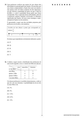 11 SEED1301/002-PEB-I-II-Educação-Manhã
35.	 Uma professora verificou que muitos de seus alunos têm
dificuldades na aprendizagem das frações. Ela percebeu que
seus alunos compreendiam a fração não como um número,
mas apenas como um índice composto de dois algarismos:
um que informa a quantidade de partes em que o todo foi
dividido e o outro a quantidade dessas partes que foram
consideradas. Para a superação dessas dificuldades, além de
a professora explorar situações envolvendo os diferentes
significados das frações, ela usou como estratégia a repre-
sentação de frações na reta numérica.
É apresentada a seguir uma das atividades propostas pela
professora envolvendo a reta numérica.
Localize na reta abaixo o ponto que corresponde ao
número
5
1
.
• ••0 S T 1 P Q 2 R
•••••••••••• ••• • • • • •
Os alunos que responderam corretamente indicaram o ponto:
(A)	 P.
(B)	 Q.
(C)	 R.
(D)	 S.
(E)	 T.
36.	 A tabela a seguir mostra a distribuição dos professores de
uma escola segundo o sexo e o número de filhos de cada um.
sexo
n.º de filhos
masculino feminino
sem filhos 1 5
apenas 1 filho 4 10
apenas 2 filhos 5 7
3 ou mais filhos 5 3
Um desses professores é escolhido aleatoriamente, e sabe-se
que ele é do sexo feminino. A probabilidade de ela ter três
ou mais filhos é de
(A)	 3%.
(B)	 6%.
(C)	 7,5%.
(D)	 9,5%.
(E)	 12%.
R A S C U N H O
 