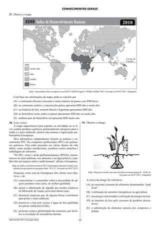 12SEED1301/002-PEB-I-II-Educação-Manhã
CONHECIMENTOS GERAIS
37.	 Observe o mapa.
(http://steniourbano.files.wordpress.com/2010/11/idh2010.jpg?w=589h=402h=402. Acessado em 09.07.2013. Adaptado)
Com base nas informações do mapa, pode-se concluir que
(A)	 o continente africano concentra o maior número de países com IDH baixo.
(B)	 no continente asiático, a maioria dos países apresenta IDH alto e muito alto.
(C)	 na América do Sul, somente Brasil e Argentina apresentam IDH alto.
(D)	 no hemisfério norte, todos os países apresentam IDH alto ou muito alto.
(E)	 nenhum país do hemisfério sul apresenta IDH muito alto.
38.	 Leia o texto.
A roupa impermeável para esportes ou atividades ao ar li-
vre contém produtos químicos potencialmente perigosos para a
saúde e o meio ambiente, alertou esta semana a organização am-
bientalista Greenpeace.
Dois laboratórios independentes fizeram as análises e en-
contraram PFC. Os compostos perfluorados (PFC) são políme-
ros químicos. Eles estão presentes em vários objetos da vida
diária, como tecidos antiaderentes, produtos contra manchas e
embalagens de alimentos.
“Os PFC, como o ácido perfluorooctanoico (PFOA), concen-
tram-se no meio ambiente, nos alimentos e na água potável, e tam-
bém têm um impacto sobre a saúde humana”, afirma o Greenpeace.
(http://g1.globo.com/natureza/noticia/2012/10/greenpeace-denuncia-roupas-com-
-substancias-que-podem-ser-perigosas.html. 30.10.12.Acessado em 09.07.2013)
Pesquisas como essa do Greenpeace têm, dentre seus obje-
tivos, o de
(A)	 conscientizar o consumidor sobre a necessidade de ad-
quirir produtos mais caros, de melhor qualidade.
(B)	 apoiar a substituição do algodão por tecidos sintéticos
na fabricação de roupas, pois estes duram mais.
(C)	 denunciar empresas que, de alguma forma, contribuem
para poluir o meio ambiente.
(D)	 promover a luta pelo acesso à água de boa qualidade
nos países subdesenvolvidos.
(E)	 protestar contra a globalização da economia, que facili-
tou a circulação de mercadorias baratas.
39.	 Observe a charge.
(http://blog.nativefoods.com/nativefoods/environment/page/8/. 10.06.10.
Acessado em 08.07.2013. Adaptado)
A crítica da charge faz referência
(A)	 ao crescente consumo de alimentos denominados “junk
food”.
(B)	 à utilização de sementes transgênicas na agricultura.
(C)	 aos perigos relacionados à utilização da energia nuclear.
(D)	 ao aumento do lixo pelo consumo de produtos descar-
táveis.
(E)	 à substituição de alimentos naturais por compostos e
pílulas.
 
