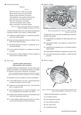 13 SEED1301/002-PEB-I-II-Educação-Manhã
42.	 Observe a charge.
P
RECURSOS
P
Ç
U L
A
Ã
O
O !
(http://humangeography.files.wordpress.com/2008/11/stork1.jpg.
Acessado em 06.07.2013)
A charge pode servir como ponto de partida para o professor
abordar o tema do(da)
(A)	 desigualdade das condições de saúde entre países ricos
e pobres.
(B)	 aquecimento global e seus impactos no futuro da hu-
manidade.
(C)	 importância das migrações para o crescimento da popu-
lação mundial.
(D)	 discriminação sofrida pelos imigrantes nos países ricos.
(E)	 crescimento populacional mundial e o modelo atual de
consumo.
43.	 Observe a figura.
(http://crv.educacao.mg.gov.br/sistema_crv/index.aspx?ID_OBJETO=31830
tipo=obcp=000000cb=. Acessado em 07.07.2013)
A figura está demonstrando o movimento
(A)	 de rotação da Terra.
(B)	 das tempestades tropicais.
(C)	 das correntes marítimas.
(D)	 dos ventos alísios.
(E)	 da abóboda celeste.
40.	 Leia a letra da música.
Matança
Elomar
Que triste sina teve o cedro, nosso primo
Desde menino que eu nem gosto de falar
Depois de tanto sofrimento, seu destino:
Virou tamborete, mesa, cadeira, balcão de bar
Quem por acaso ouviu falar da sucupira?
Parece até mentira que o jacarandá
Antes de virar poltrona, porta, armário
Mora no dicionário: vida eterna, milenar
(http://www.vagalume.com.br/elomar-figueira-de-melo/matanca.
html#ixzz2YlBPbqL5. Acessado em 07.07.2013)
A música de Elomar pode servir como ponto de partida para
o professor abordar, com os alunos, a temática da(do)
(A)	 violência no campo brasileiro e a questão da necessida-
de de uma reforma agrária.
(B)	 perda da biodiversidade das florestas no Brasil e o im-
pacto das atividades humanas.
(C)	 Revolução Industrial no Brasil e a exploração dos re-
cursos das florestas.
(D)	 seca no sertão do Nordeste e seu impacto na economia
da região.
(E)	 preservação da cultura indígena no Brasil, apoiada no
extrativismo de madeiras nobres.
41.	 Leia o texto.
As quatro estações amazonenses:
verão, quentura, calor e mormaço
A cidade de Manaus é conhecida pelo seu calor/clima e calor
humano, amazonense é extremamente caloroso, e ao chegar
ao aeroporto você já sente o drama que vai enfrentar.
(http://sociedadedospoetasamigos.blogspot.com.br/2013/01/as-quatro-
estacoes-amazonenses-verao.html. Acessado em 07.07.2013. Adaptado)
O conteúdo do texto faz referência ao fato de que Manaus
(A)	 é uma cidade turística e, por isso, a maioria das pessoas
a conhece nas épocas em que faz calor.
(B)	 localiza-se em uma região muito seca, o que torna mais
forte a sensação de calor.
(C)	 está localizada próximo ao círculo do Equador e, por
isso, as temperaturas são elevadas o ano inteiro.
(D)	 embora esteja no Brasil, localiza-se no hemisfério norte
e, por isso, recebe muito mais calor.
(E)	 é a única cidade no Brasil em que faz calor o ano intei-
ro, pois está localizada na Floresta Amazônica.
 