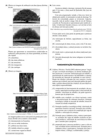 14SEED1301/002-PEB-I-II-Educação-Manhã
46.	 Leia o texto.
Aconteceu sábado e domingo, o primeiro fim de semana
após 13 de maio, a festa anual do Quilombo São José em
Valença/RJ.
Com uma programação variada, a festa teve início no
sábado pela manhã, só terminando na tarde de domingo. No
terreiro da comunidade, grupos se revezavam. Capoeira,
maculelê, roda de samba e jongo, folia de reis de Valença,
caxambu de Porciúncula se apresentaram pela manhã até a
tarde. A tradicional feijoada começou a ser servida na hora
do almoço sem hora para acabar.
(http://redecultura.ning.com/profiles/blogs/festa-do-quilombo-reune. 29.05.09.
Acessado em 05.07.13. Adaptado)
O texto pode servir como ponto de partida para o professor
abordar o tema da(do)
(A)	 valorização do folclore, especialmente as festas, nas
escolas.
(B)	 comemoração de datas cívicas, como o dia 13 de maio.
(C)	 diversidade étnica e cultural presente no território bra-
sileiro.
(D)	 êxodo rural e a preservação da cultura tradicional cam-
ponesa.
(E)	 luta pela demarcação das terras indígenas no território
brasileiro.
FUNDAMENTAÇÃO PEDAGÓGICA
47.	 Libâneo, Oliveira e Toschi (2003) admitem parecer “inegá-
vel que a revolução tecnológica e as demais mudanças glo-
bais promovam a crescente intelectualização do trabalho, a
generalização de conhecimentos e de habilidades e a deman-
da acentuada por educação de qualidade ou mais teórica”.
Diante dos desafios colocados por esse contexto à escola,
analisam que no Brasil, para uma educação pública de quali-
dade, o projeto educacional deve traduzir, em seus objetivos,
uma tríplice responsabilidade:
(A)	 compreensão do funcionamento da sociedade e da eco-
nomia; capacitação tecnológica para o atual mercado de
trabalho; valorização do trabalho e do poder aquisitivo
honesto que ele proporciona.
(B)	 trabalho com a tradição e os valores nacionais, contra
a descaracterização da soberania brasileira; formação
tecnológica voltada ao mercado de trabalho; desenvol-
vimento de atitude competitiva.
(C)	 formação científica e tecnológica sólida; valorização do
patrimônio histórico nacional; formação ética neolibe-
ral, coerente com o contexto de competição por vaga de
trabalho e valorização do consumo.
(D)	 formação para a cidadania crítica, ordeira e participati-
va; aceitação das vagas de trabalho existentes no pro-
cesso produtivo; valorização da convivência na ordem
que é caminho para o progresso.
(E)	 preparação para o processo produtivo e para a vida em
uma sociedade técnico-informacional; formação para a
cidadania crítica e participativa; formação ética para o
respeito mútuo, o diálogo, a solidariedade, a justiça.
44.	 Observe as imagens do umbuzeiro em duas épocas distintas
do ano.
(http://www.panoramio.com/photo/62229929. Acessado em 06.07.2013)
(http://jwaten.wordpress.com/2010/02/05/umbuzeiro/umbuzeiro_grande/.
Acessado em 06.07.2013)
Plantas que apresentam as características evidenciadas no
umbuzeiro estão presentes, em maior quantidade, na forma-
ção vegetal
(A)	 amazônica.
(B)	 das matas atlânticas.
(C)	 das araucárias.
(D)	 dos manguezais.
(E)	 das caatingas.
45.	 Observe as imagens.
(http://www.portalsaofrancisco.com.br/alfa/babacu/babacu-9.php.
Acessado em 05.07.2013)
(http://mearim.com.br/materia.php?n=3900e=14. Acessado em 05.07.2013)
As imagens podem servir como ponto de partida para o pro-
fessor abordar com os alunos o tema da(do)
(A)	 desmatamento na Amazônia.
(B)	 seca no sertão nordestino.
(C)	 pobreza nas áreas rurais.
(D)	 trabalho infantil no campo.
(E)	 extrativismo vegetal no Brasil.
 