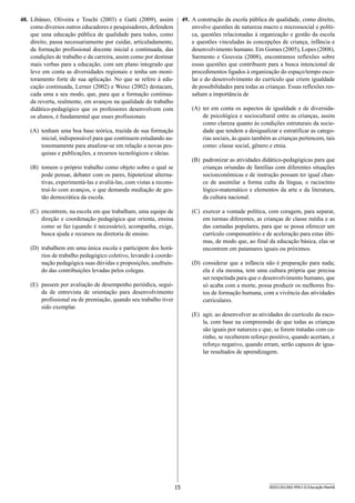 15 SEED1301/002-PEB-I-II-Educação-Manhã
49.	 A construção da escola pública de qualidade, como direito,
envolve questões de natureza macro e microssocial e políti-
ca, questões relacionadas à organização e gestão da escola
e questões vinculadas às concepções de criança, infância e
desenvolvimento humano. Em Gomes (2005), Lopes (2008),
Sarmento e Gouveia (2008), encontramos reflexões sobre
essas questões que contribuem para a busca intencional de
procedimentos ligados à organização do espaço/tempo esco-
lar e do desenvolvimento do currículo que criem igualdade
de possibilidades para todas as crianças. Essas reflexões res-
saltam a importância de
(A)	 ter em conta os aspectos de igualdade e de diversida-
de psicológica e sociocultural entre as crianças, assim
como clareza quanto às condições estruturais da socie-
dade que tendem a desigualizar e estratificar as catego-
rias sociais, às quais também as crianças pertencem, tais
como: classe social, gênero e etnia.
(B)	 padronizar as atividades didático-pedagógicas para que
crianças oriundas de famílias com diferentes situações
socioeconômicas e de instrução possam ter igual chan-
ce de assimilar a forma culta da língua, o raciocínio
lógico-matemático e elementos da arte e da literatura,
da cultura nacional.
(C)	 exercer a vontade política, com coragem, para separar,
em turmas diferentes, as crianças de classe média e as
das camadas populares, para que se possa oferecer um
currículo compensatório e de aceleração para estas últi-
mas, de modo que, ao final da educação básica, elas se
encontrem em patamares iguais ou próximos.
(D)	 considerar que a infância não é preparação para nada;
ela é ela mesma, tem uma cultura própria que precisa
ser respeitada para que o desenvolvimento humano, que
só acaba com a morte, possa produzir os melhores fru-
tos de formação humana, com a vivência das atividades
curriculares.
(E)	 agir, ao desenvolver as atividades do currículo da esco-
la, com base na compreensão de que todas as crianças
são iguais por natureza e que, se forem tratadas com ca-
rinho, se receberem reforço positivo, quando acertam, e
reforço negativo, quando erram, serão capazes de igua-
lar resultados de aprendizagem.
48.	 Libâneo, Oliveira e Toschi (2003) e Gatti (2009), assim
como diversos outros educadores e pesquisadores, defendem
que uma educação pública de qualidade para todos, como
direito, passa necessariamente por cuidar, articuladamente,
da formação profissional docente inicial e continuada, das
condições de trabalho e da carreira, assim como por destinar
mais verbas para a educação, com um plano integrado que
leve em conta as diversidades regionais e tenha um moni-
toramento forte de sua aplicação. No que se refere à edu-
cação continuada, Lerner (2002) e Weisz (2002) destacam,
cada uma a seu modo, que, para que a formação continua-
da reverta, realmente, em avanços na qualidade do trabalho
didático-pedagógico que os professores desenvolvem com
os alunos, é fundamental que esses profissionais
(A)	 tenham uma boa base teórica, trazida de sua formação
inicial, indispensável para que continuem estudando au-
tonomamente para atualizar-se em relação a novas pes-
quisas e publicações, a recursos tecnológicos e ideias.
(B)	 tomem o próprio trabalho como objeto sobre o qual se
pode pensar, debater com os pares, hipotetizar alterna-
tivas, experimentá-las e avaliá-las, com vistas a recons-
truí-lo com avanços, o que demanda mediação de ges-
tão democrática da escola.
(C)	 encontrem, na escola em que trabalham, uma equipe de
direção e coordenação pedagógica que orienta, ensina
como se faz (quando é necessário), acompanha, exige,
busca ajuda e recursos na diretoria de ensino.
(D)	 trabalhem em uma única escola e participem dos horá-
rios de trabalho pedagógico coletivo, levando à coorde-
nação pedagógica suas dúvidas e proposições, usufruin-
do das contribuições levadas pelos colegas.
(E)	 passem por avaliação de desempenho periódica, segui-
da de entrevista de orientação para desenvolvimento
profissional ou de premiação, quando seu trabalho tiver
sido exemplar.
 