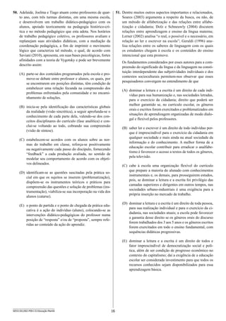 16SEED1301/002-PEB-I-II-Educação-Manhã
51.	 Dentre muitos outros aspectos importantes e relacionados,
Soares (2003) argumenta a respeito da busca, ou não, de
um método de alfabetização e das relações entre alfabe-
tização e cidadania; Dolz e Schneuwly (2004) discutem
relações e­ntre aprendizagem e ensino da língua materna;
Lerner (2002) analisa “o real, o possível e o necessário, em
relação ao ler e escrever na escola”; Geraldi (1996) ana-
lisa relações entre os saberes de linguagem com os quais
os estudantes chegam à escola e os conteúdos do ensino
i­ntencional que esta promove.
Os fundamentos considerados por esses autores para a com-
preensão do significado da língua e da linguagem na consti-
tuição interdependente das subjetividades individuais e dos
contextos socioculturais permitem-nos observar que esses
pesquisadores convergem no entendimento de que
(A)	 dominar a leitura e a escrita é um direito de cada indi-
víduo para sua humanização e, nas sociedades letradas,
para o exercício da cidadania; direito que poderá ser
melhor garantido se, no currículo escolar, os gêneros
orais e escritos forem exercitados e problematizados em
situa­ções de aprendizagem organizadas de modo dialo-
gal e flexível pelos professores.
(B)	 saber ler e escrever é um direito de todo indivíduo por-
que é imprescindível para o exercício da cidadania em
qualquer sociedade e mais ainda na atual sociedade da
informação e do conhecimento. A melhor forma de a
educação escolar contribuir para erradicar o analfabe-
tismo é favorecer o acesso a textos de todos os gêneros,
pela televisão.
(C)	 cabe à escola uma organização flexível do currículo
que prepare a maioria do alunado com conhecimentos
instrumentais e, os demais, para prosseguirem estudos,
pois, se dominar a leitura e a escrita foi privilégio das
camadas superiores e dirigentes em outros tempos, nas
sociedades urbano-industriais é uma exigência para a
própria inserção no mercado de trabalho.
(D)	 dominar a leitura e a escrita é um direito de toda pessoa,
para sua realização individual e para o exercício da ci-
dadania, nas sociedades atuais; a escola pode favorecer
a garantia desse direito se os gêneros orais do discurso
forem trabalhados dos 3 aos 5 anos e os gêneros escritos
forem exercitados em todo o ensino fundamental, com
sequências didáticas progressivas.
(E)	 dominar a leitura e a escrita é um direito de todos e
fator imprescindível de democratização social e polí-
tica, além de ser condição de progresso econômico no
contexto do capitalismo; daí a exigência de a educação
escolar ser considerada investimento para que todos os
recursos conhecidos sejam disponibilizados para essa
aprendizagem básica.
50.	 Adelaide, Joelma e Tiago atuam como professores de quar-
to ano, com três turmas distintas, em uma mesma escola,
e d­esenvolvem um trabalho didático-pedagógico com os
alunos, apoiado teoricamente na pedagogia histórico-crí-
tica e no método pedagógico que esta adota. Nos horários
de trabalho pedagógico coletivo, os professores avaliam e
replanejam suas atividades didáticas, com a mediação da
coordenação pedagógica, a fim de imprimir o movimento
lógico que caracteriza tal método, o qual, de acordo com
Saviani (2010), apresenta, em suas bases psicológicas, fortes
afinidades com a teoria de Vygotsky e pode ser brevemente
descrito assim:
(A)	 parte-se dos conteúdos programados pela escola e pro-
move-se debate entre professor e alunos, os quais, por
se encontrarem em posições distintas, têm condição de
estabelecer uma relação fecunda na compreensão dos
problemas enfrentados pela comunidade e no encami-
nhamento de soluções.
(B)	 inicia-se pela identificação das características globais
da realidade (visão sincrética), a seguir aprofunda-se o
conhecimento de cada parte dela, valendo-se dos con-
ceitos disciplinares do currículo (fase analítica) e con-
clui-se voltando ao todo, cobrando sua compreensão
(visão de síntese).
(C)	 estabelecem-se acordos com os alunos sobre as nor-
mas do trabalho em classe, reforça-se positivamente
ou negativamente cada passo do discípulo, fornecendo
“feedback” a cada produção avaliada, no sentido de
modelar seu comportamento de acordo com os objeti-
vos delineados.
(D)	 identificam-se as questões suscitadas pela prática so-
cial em que os sujeitos se inserem (problematização),
dispõem-se os instrumentos teóricos e práticos para
compreensão das questões e solução de problemas (ins-
trumentação), viabiliza-se sua incorporação na vida dos
alunos (catarse).
(E)	 o ponto de partida e o ponto de chegada da prática edu-
cativa é a ação do indivíduo (aluno), colocando-se as
intervenções didático-pedagógicas do professor numa
posição de “resposta” e/ou de “proposta”, sempre refe-
ridas ao conteúdo da ação do aprendiz.
 