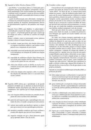 17 SEED1301/002-PEB-I-II-Educação-Manhã
54.	 Considere o relato a seguir.
Uma professora foi encorajada pelo diretor da escola a
assumir uma turma de crianças de nove anos, considerada
“muito difícil”. No início do ano, as crianças dessa turma
tinham em comum: o fato de estudarem juntas desde o pri-
meiro ano do ensino fundamental por residirem no mesmo
bairro periférico, distante da escola, e utilizarem o mesmo
transporte escolar; apresentarem muitas ocorrências disci-
plinares envolvendo os seus nomes no ano anterior; a infor-
mação de que se recusavam a realizar atividades de classe,
que não liam nem escreviam convencionalmente; e a avalia-
ção de que, em virtude das condições socioeconômicas de
suas famílias, tendiam a perpetuar o ciclo de exclusão.
Motivado pelo diretor da escola, o coordenador apre-
sentou como objeto de estudo, na reunião de professores,
uma filmagem que registra um recente trabalho com essa
mesma turma.
No vídeo, tais crianças insurgem organizadas em pe-
quenos grupos, escrevendo textos individuais sobre a difi-
culdade de chegarem às suas casas, após as aulas, em um
dia chuvoso, devido ao complicado acesso do ônibus às ruas
estreitas e não asfaltadas. No vídeo, há diálogos que ora se
multiplicam, ora são silenciados, porque as crianças folgam
em poder consultar umas às outras. Assim, ouvem e ficam
atentas a perguntas e respostas de colegas que opinam, se
esforçam para ler e apontar erros nos textos de seus pares,
compartilhando o que já sabem, oferecendo as suas respos-
tas. A professora se vê muito ocupada porque as crianças
estão engajadas intelectualmente. Recorrem a ela para que
conflitos extenuantes, entre os pares, sejam mediados por
“alguém que saiba escrever”. Solicitam que a professora os
ajude a verificar se faltou algo, alguma letra ou palavra. Pe-
dem que ela leia os seus escritos, a fim de que ouçam as suas
próprias produções.
Apoiada na concepção de alfabetização de Smolka (2003), a
professora da turma
(A)	 abriu espaço para que o conhecimento e a aquisição da
escrita se construíssem por meio da interação e resgatou
premissas da instrução formal da educação compensa-
tória dos anos 60 e 70.
(B)	 gerou interlocução e excitação de crianças interessadas
em participar, abrindo a oportunidade para a professora
se eximir de catalisar opiniões, problematizar e articular
ideias.
(C)	 concebeu a alfabetização como prática discursiva e as-
sumiu que a alfabetização das classes populares se pres-
ta a descrever a realidade sociocultural dos indivíduos,
embora não a transformá-la.
(D)	 criou situações de intensa interação verbal, trabalhando
o processo de leitura e escritura na interdiscursividade
e abrindo espaço para a emergência da escritura como
prática discursiva.
(E)	 logrou que a escrita integrasse o habitus e a possibili-
dade, a necessidade e o gosto, reforçando a condição
sociocultural dos alunos e contemporizando práticas de
alfabetização.
52.	 Segundo La Taille, Oliveira e Dantas (1992):
– para Wallon, “a consciência afetiva é a forma pela qual o
psiquismo emerge da vida orgânica: corresponde à sua pri-
meira manifestação. Pelo vínculo imediato que instaura com
o ambiente social, ela garante o acesso ao universo simbóli-
co da cultura, elaborado e acumulado pelos homens ao longo
da sua história”;
– a partir da diferenciação entre afetividade e inteligência,
“a história da construção da pessoa será constituída por uma
sucessão pendular de momentos dominantemente afetivos
ou dominantemente cognitivos, não paralelos, mas integra-
dos”.
Segundo Fiorin (2006), para Bakhtin, “a subjetividade é
constituída pelo conjunto de relações sociais de que partici-
pa o sujeito. (...) O princípio geral do agir é que o sujeito age
em relação aos outros; o indivíduo se constitui em relação
ao outro”.
Graças a estudos, como os mencionados acima, podemos
entender o desenvolvimento humano como
(A)	 resultado, sempre provisório, das relações afetivas que
se originam na primeira infância e que tendem a desa-
parecer com o surgimento do juízo moral.
(B)	 maturidade emocional produzida pelo desenvolvimen-
to da inteligência em situações de conflito nas relações
interpessoais.
(C)	 capacidade de estabelecer relações lógico-formais, de-
senvolvida pelas relações afetivas na primeira infância
e pela escola a partir dos seis, sete anos.
(D)	 síntese das relações sociais na família, na escola e nos
contextos sociais mais amplos do trabalho e da partici-
pação política.
(E)	 síntese das relações entre cognição e afeto, no contexto
das relações dos indivíduos entre si e o seu meio físico,
social e cultural.
53.	 Vygotsky (2007) afirma que o aprendizado se dá quando
propomos atividades que se adiantam ao desenvolvimento,
trabalhando funções psicológicas que estão em vias de se
completarem. Isso significa que na relação pedagógica de-
vemos
(A)	 criar situações didáticas baseadas em conteúdos do pro-
grama das séries escolares mais adiantadas.
(B)	 partir dos pré-requisitos para a aprendizagem dos con-
teúdos da série, revisando o programa da série anterior.
(C)	 realizar intervenções que desafiem e apoiem os alunos
para que avancem em suas aprendizagens potenciais.
(D)	 introduzir conteúdos complexos que levem os alunos a
estudar além daquilo que está nos livros didáticos.
(E)	 organizar situações em que o aluno demonstre aquilo
que já aprendeu dentro e fora da escola.
 