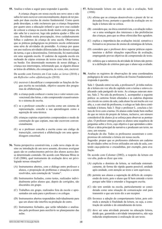 18SEED1301/002-PEB-I-II-Educação-Manhã
57.	 Relacionando leitura em sala de aula e avaliação, Solé
(1998)
(A)	 afirma que as crianças desenvolvem o prazer de ler se
deixadas livres; portanto a questão da avaliação em re-
lação à leitura não se coloca.
(B)	 considera que, na ótica construtivista, a avaliação reduz-
-se a uma sondagem dos interesses e das preferências
das crianças, para que as obras oferecidas lhes agradem.
(C)	 explica a importância das avaliações inicial, somativa e
formativa no processo de ensino de estratégias de leitura.
(D)	 considera que o professor deve superar práticas espon-
taneístas e definir situações específicas de avaliação,
empregando provas objetivas de compreensão do texto.
(E)	 enfatiza que a natureza da atividade de leitura não permi-
te a definição de critérios para que o aluno seja avaliado.
58.	 Analise os registros de observações de uma coordenadora
pedagógica de uma escola pública de Ensino Fundamental e
responda à questão.
Sala 1: Quando entrei na sala, a professora F. já tinha realiza-
do a leitura em voz alta do capítulo com a turma e estava ex-
plicando cada parágrafo do texto. As crianças estavam aten-
tas; Sala 2: Na sala da professora J., acompanhei a seguinte
prática: as carteiras foram afastadas e as cadeiras dispostas
em círculo no centro da sala; cada aluno lia um trecho em voz
alta, e, a um sinal da professora, o colega ao lado dava conti-
nuidade à leitura; Sala 3: Hoje o professor L. concluiu a lei-
tura do livro com a turma. Os alunos estão lendo bem melhor
do que no início do projeto de leitura, inclusive, um número
considerável de alunos já se esforça para observar as pontua-
ções. O professor entregou para os alunos uma sequên­cia de
perguntas sobre o livro, cujo objetivo é que aprendam a iden-
tificar a ideia principal da narrativa e produzam um texto, no
caso, um resumo.
Avaliação do dia: Todos os professores assumiram o com-
promisso de estimular a leitura em nossa escola.
Sugestão: propor que os professores elaborem um caderno
de atividades sobre os livros utilizados em sala de aula, con-
tendo caça-palavras e cruzadinhas, por exemplo, para ava-
liação.
De acordo com Colomer (2002), a respeito da leitura em
voz alta, pode-se dizer que esta
(A)	 explicita o domínio da leitura, se realizada sistemati-
camente, de forma tão rápida quanto possível, unidade
após unidade, com atenção ao texto e sem equívocos.
(B)	 permite aos alunos a superação de déficits de compre-
ensão do texto, pois o aluno que lê bem entende o texto
porque sabe falar e entender a linguagem escrita.
(C)	 não tem sentido na escola, particularmente se consi-
derada como uma situação de comunicação oral para
transmitir o que um texto diz a um receptor.
(D)	 favorece a adoção do comportamento leitor, pois esti-
mula a atenção à finalidade da leitura, ou seja, a cons-
trução do sentido e do entendimento do texto.
(E)	 deve ser uma atividade presente na educação leitora,
desde que, garantida a atividade interpretativa, não seja
reduzida simplesmente à oralização de um texto.
55.	 Analise o relato a seguir para responder à questão.
A criança chegou em nossa escola aos nove anos e não
sabia ler nem escrever convencionalmente, depois de ter pas-
sado por duas escolas de ensino fundamental. Como quem
pede desculpas, a mãe esclareceu que a criança frequentou
por quatro anos a educação infantil e que teve esse cuidado
de colocar a criança na escola desde muito cedo porque ela
não sabe ler e escrever, logo não poderia ajudar o filho em
casa. Revelando muita preocupação, tirou cuidadosamente
folhas e cadernos da criança de uma sacola. Observamos
que as práticas pedagógicas na primeira escola enfatizaram
uma série de atividades de prontidão. A criança por quase
um ano realizou atividades diferenciadas dos demais colegas
da turma, o que a desestimulou. Entristecida, foi matriculada
em uma segunda escola. O caderno da segunda escola era
recheado de cópias extensas de textos com letra de forma,
ou bastão. Em determinado momento de nosso diálogo, a
criança nos interrompeu, informando que, se alguém ditasse
as letras do alfabeto, ela conseguiria, às vezes, sim, escrever.
De acordo com Ferreiro em Com todas as letras (2010) e
em Reflexões sobre alfabetização (2010):
(A)	 escrever é decodificar e compreender as funções da lín-
gua escrita na sociedade, objetivo ausente dos progra-
mas de alfabetização.
(B)	 a criança pode conhecer o nome (ou o valor sonoro con-
vencional) das letras, e não compreender exaustivamen-
te o sistema de escrita.
(C)	 se o professor concebe a escrita como um sistema de
representação, concebe a sua aprendizagem como a
aquisição de uma técnica.
(D)	 crianças copistas experientes compreendem o modo de
construção do que copiam, mas não escrevem conven-
cionalmente.
(E)	 se o professor concebe a escrita como um código de
transcrição, converterá a alfabetização em uma apren-
dizagem conceitual.
56.	 Numa perspectiva construtivista, a cada nova etapa de en-
sino ou introdução de um novo assunto, devemos averiguar
quais são os conhecimentos prévios dos alunos acerca des-
se determinado conteúdo. De acordo com Mariana Miras in
Coll (2006), qual instrumento de avaliação deve ser privi­
legiado nessas situações?
(A)	 Instrumentos abertos, com o diálogo entre professor e
alunos, e proposição de problemas e situações a serem
resolvidos, sem conotação de “exame”.
(B)	 Instrumentos fechados, como testes, realizados indivi-
dualmente pelos alunos que, depois de corrigidos, são
discutidos em grupo.
(C)	 Trabalhos em grupo, realizados fora da escola e apre-
sentados em aula para o professor e os colegas.
(D)	 Instrumentos abertos respondidos individualmente para
que um aluno não interfira na produção do outro.
(E)	 Instrumentos fechados, que serão tabulados e analisa-
dos pelo professor para auxiliá-lo no planejamento das
aulas.
 