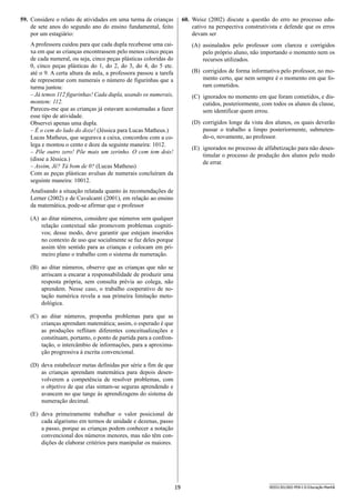 19 SEED1301/002-PEB-I-II-Educação-Manhã
60.	 Weisz (2002) discute a questão do erro no processo edu-
cativo na perspectiva construtivista e defende que os erros
devam ser
(A)	 assinalados pelo professor com clareza e corrigidos
pelo próprio aluno, não importando o momento nem os
recursos utilizados.
(B)	 corrigidos de forma informativa pelo professor, no mo-
mento certo, que nem sempre é o momento em que fo-
ram cometidos.
(C)	 ignorados no momento em que foram cometidos, e dis-
cutidos, posteriormente, com todos os alunos da classe,
sem identificar quem errou.
(D)	 corrigidos longe da vista dos alunos, os quais deverão
passar o trabalho a limpo posteriormente, submeten­
do-o, novamente, ao professor.
(E)	 ignorados no processo de alfabetização para não deses-
timular o processo de produção dos alunos pelo medo
de errar.
59.	 Considere o relato de atividades em uma turma de crianças
de sete anos do segundo ano do ensino fundamental, feito
por um estagiário:
A professora cuidou para que cada dupla recebesse uma cai-
xa em que as crianças encontrassem pelo menos cinco peças
de cada numeral, ou seja, cinco peças plásticas coloridas do
0, cinco peças plásticas do 1, do 2, do 3, do 4, do 5 etc.
até o 9. A certa altura da aula, a professora passou a tarefa
de representar com numerais o número de figurinhas que a
turma juntou:
– Já temos 112 figurinhas! Cada dupla, usando os numerais,
montem: 112.
Pareceu-me que as crianças já estavam acostumadas a fazer
esse tipo de atividade.
Observei apenas uma dupla.
– É o cem do lado do doze! (Jéssica para Lucas Matheus.)
Lucas Matheus, que segurava a caixa, concordou com a co-
lega e montou o cento e doze da seguinte maneira: 1012.
– Põe outro zero! Põe mais um zerinho. O cem tem dois!
(disse a Jéssica.)
– Assim, Jê? Tá bom de 0? (Lucas Matheus)
Com as peças plásticas avulsas de numerais concluíram da
seguinte maneira: 10012.
Analisando a situação relatada quanto às recomendações de
Lerner (2002) e de Cavalcanti (2001), em relação ao ensino
da matemática, pode-se afirmar que o professor
(A)	 ao ditar números, considere que números sem qualquer
relação contextual não promovem problemas cogniti-
vos; desse modo, deve garantir que estejam inseridos
no contexto de uso que socialmente se faz deles porque
assim têm sentido para as crianças e colocam em pri-
meiro plano o trabalho com o sistema de numeração.
(B)	 ao ditar números, observe que as crianças que não se
arriscam a encarar a responsabilidade de produzir uma
resposta própria, sem consulta prévia ao colega, não
aprendem. Nesse caso, o trabalho cooperativo de no-
tação numérica revela a sua primeira limitação meto-
dológica.
(C)	 ao ditar números, proponha problemas para que as
crianças aprendam matemática; assim, o esperado é que
as produções reflitam diferentes conceitualizações e
constituam, portanto, o ponto de partida para a confron-
tação, o intercâmbio de informações, para a aproxima-
ção progressiva à escrita convencional.
(D)	 deva estabelecer metas definidas por série a fim de que
as crianças aprendam matemática para depois desen-
volverem a competência de resolver problemas, com
o objetivo de que elas sintam-se seguras aprendendo e
avancem no que tange às aprendizagens do sistema de
numeração decimal.
(E)	 deva primeiramente trabalhar o valor posicional de
cada algarismo em termos de unidade e dezenas, passo
a passo, porque as crianças podem conhecer a notação
convencional dos números menores, mas não têm con-
dições de elaborar critérios para manipular os maiores.
 