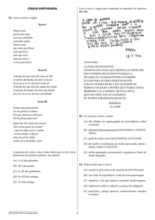 2SEED1301/002-PEB-I-II-Educação-Manhã
Leia o texto a seguir para responder às questões de números
02 e 03.
(Transcrição)
A LENDA DO DIAMANTE
ESXISTIA UM CASAL QUE MORAVA NA BEIRA DO
RIO O HOMEM SECHAMAVA ITABIJA E A
MULHER SE CHAMAVA POTIRA O MARIDO
IA SAIR PARA GUERRA PASOUSI MUITO
S DIAS E POTIRA FICOU CON SAUDADIS OS
ÍNDIOS A VISARÃO A POTIRA QUE ITABIJA TINHA
MORRIDO E ELA CHOROU MUITO O DEUS
QUE ERA OSOL FEZ AS LAGRIMAS
DE POTIRA VIRAREM DIAMANTES.
RODRIGO
18-5-2000
02.	 Ao escrever o texto, o aluno
(A)	 não obedece às regras-padrão de concordância verbal
e nominal.
(B)	 apresenta hipersegmentação (SECHAMAVA; PASOUSI;
OSOL).
(C)	 grafa do modo como fala (ESXISTIA; SAUDADIS).
(D)	 por grafar a nasalização de modo equivocado, altera o
tempo verbal (A VISARÃO).
(E)	 utiliza pontuação convencional e segmenta as frases de
modo adequado.
03.	 Pode-se dizer que o texto é
(A)	 narrativo, pois trata-se de reescrita de texto ficcional.
(B)	 um relato de experiência vivida por uma personagem.
(C)	 opinativo, visto que retrata as emoções da personagem.
(D)	 explicativo sobre os saberes e crenças dos indígenas.
(E)	 prescritivo, porque descreve acontecimentos situados
no tempo.
LÍNGUA PORTUGUESA
01.	 Leia os textos a seguir:
Texto I
Santa Luzia
passou por aqui
com seu cavalinho
comendo capim
Santa Luzia
que tinha três filhas:
uma que fiava
uma que tecia
uma que tirava
o cisco que havia
Texto II
A barata diz que tem sete saias de filó
é mentira da barata, ela tem é uma só
ah ra rá, ia ro ró, ela tem é uma só!
A barata diz que tem um sapato de veludo
é mentira da barata, ela tem o pé peludo
ah ra rá, ia ro ró, ela tem o pé peludo!
Texto III
Estava uma princesinha
no seu palácio a chorar.
Por que chorava a princesa?
Só de paixão pelo mar!
Quem lhe foi contar tais coisas?
Tais coisas quem foi contar?
– que as ondas azuis e verdes
viviam sempre a dançar,
uma, de sol de safira,
outras, de esmeralda e luar!
A presença de versos, rima e ritmo indica que os três textos
pertencem aos gêneros poéticos, mas apenas
(A)	 I e II são parlendas.
(B)	 III é um poema.
(C)	 I e III são quadrinhas.
(D)	 II e III são cantigas.
(E)	 I é uma cantiga.
 