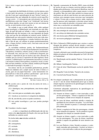 4SEED1301/002-PEB-I-II-Educação-Manhã
Leia o texto a seguir para responder às questões de números
09 e 10.
A aquisição das habilidades de leitura e escrita repousa, para
a maior parte das pessoas, no pressuposto de que essa aquisi-
ção não é mais que a aprendizagem de uma “técnica” neutra, in-
trinsecamente boa, que independe do contexto social específico
em que ocorre – é o pressuposto que está presente na visão do
analfabetismo como uma “praga” a ser “erradicada” (até mesmo
em culturas ágrafas, em que nem mesmo se tem um sistema de
escrita, ou nem mesmo se tem o que ler...).
Na verdade (o que se pode afirmar, aliás, sobre qualquer
outra tecnologia), a alfabetização está enraizada em uma ideo-
logia, da qual não pode ser isolada; o valor e a importância da
alfabetização não são inerentes a ela, mas dependem da função
e dos usos que lhe são atribuídos no contexto social. Atribuir à
alfabetização um valor positivo absoluto revela uma visão etno-
cêntrica: estudos antropológicos e estudos históricos têm apon-
tado o fato de que, em culturas ou grupos predominantemente
orais, a língua escrita é, muitas vezes, vista mais como um mal
que como um bem.
As sociedades modernas, porém, são fundamentalmente
grafocêntricas; nelas, a escrita está profundamente incorporada à
vida política, econômica, cultural, social, e é não só enormemen-
te valorizada, mas, mais que isso, é mitificada (é frequente, por
exemplo, a suposição de que na escrita é que está o discurso da
verdade, que só a escrita é o repositório do saber legítimo). Neste
contexto, a alfabetização é um instrumento necessário à vivência
e até mesmo à sobrevivência política, econômica, social, e é tam-
bém um bem simbólico, um bem cultural, instância privilegiada
e valorizada de prestígio e de poder. [...]
Em síntese: não há, em sociedades grafocêntricas, possibi-
lidade de cidadania sem o amplo acesso de todos à leitura e à
escrita, quer em seu papel funcional – como instrumentos im-
prescindíveis à vida social, política e profissional – quer em seu
uso cultural – como forma de prazer e de lazer.
(SOARES, Magda. Alfabetização e Letramento.
São Paulo: Contexto, 2003, p. 58)
09.	 De acordo com o ponto de vista da autora do texto, a
alfabetização
(A)	 é ideológica, mas, principalmente, uma técnica adqui-
rida.
(B)	 é um mito para as sociedades orais, ágrafas.
(C)	 vincula-se ao exercício e à conquista da cidadania.
(D)	 dá, sem dúvida, acesso ao poder econômico.
(E)	 tem caráter tecnológico e, por isso, produz prestígio
social.
10.	 Considere o trecho a seguir.
... o valor e a importância da alfabetização não são ine-
rentes a ela, mas dependem da função e dos usos que lhe são
atribuídos no contexto social.
No trecho dado, mas introduz sentido de
(A)	 conclusão.
(B)	 consequência.
(C)	 exclusão.
(D)	 oposição.
(E)	 alternância.
11.	 Segundo o pensamento de Smolka (2003), numa atividade
de escrita em que as crianças escrevem palavras soltas ou
ditadas pelos professores, é até possível identificar, mais fa-
cilmente, a correspondência entre a pauta sonora e a exten-
são gráfica. Mas, por outro lado, permitir às crianças que se
relacionem em sala de aula favorece um outro processo de
escritura, pois emergem nessas conversas suas concepções
e valores. O texto que a criança escreve, então, expressa o
que lhe pareceu mais importante e relevante nessas interlo-
cuções, seus modos de perceber e de pensar sobre o mundo;
nesse caso, a escrita deve ser entendida como
(A)	 uma forma de interação social.
(B)	 uma estratégia de comunicação escolar.
(C)	 um esforço de didatização dos conteúdos sociais.
(D)	 uma técnica para alfabetizar homogeneamente.
(E)	 um recurso pedagógico espontâneo.
12.	 Dolz e Schneuwly (2004) propõem que o ensino e a apren-
dizagem dos gêneros textuais devem atender a uma pro-
gressão didática, em espiral, dos mais simples para os mais
complexos.
Assinale a alternativa que contenha uma possível progressão
didática de gêneros do relatar adequados ao Ciclo I do Ensi-
no Fundamental.
(A)	 Manifestação oral de opinião/ Notícia / Carta de recla-
mação.
(B)	 Bilhete/ Autobiografia/ Notícia.
(C)	 Carta de leitor/ Manifestação escrita de opinião/ Rese-
nha.
(D)	 Biografia/ Conto de fadas / Narrativa de aventura.
(E)	 Convite/Carta Pessoal/ Receita.
13.	 Em relação à produção oral, o planejamento de um profes-
sor do 5.º ano do ensino fundamental prevê que os alunos
atinjam algumas expectativas de aprendizagem na leitura de
uma narrativa de suspense.
Constituem adequadas expectativas de aprendizagem no
desempenho dessa atividade:
(A)	 Assumir na leitura o papel e o tom reservados a cada
um dos personagens. / Alterar a sequência de falas dos
personagens, criando novas situações de suspense.
(B)	 No curso da leitura, manifestar opinião a respeito da
qualidade do texto narrativo em pauta. / Ler com fluên-
cia e ritmo, fazendo as pausas e a entonação marcadas
pela pontuação.
(C)	 Alterar a sequência de falas dos personagens, criando
novas situações de suspense. / Ao ler, produzir os gestos
adequados em relação ao conteúdo narrado.
(D)	 Assumir na leitura o papel e o tom reservados a cada
um dos personagens./ No curso da leitura, manifestar
opinião a respeito da qualidade do texto narrativo em
pauta.
(E)	 Ler com fluência e ritmo, fazendo as pausas e a ento-
nação marcadas pela pontuação./ Assumir na leitura o
papel e o tom reservados a cada um dos personagens.
 