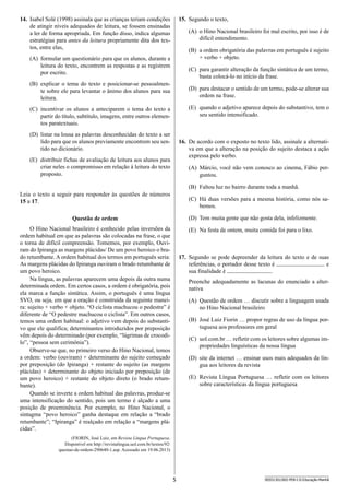 5 SEED1301/002-PEB-I-II-Educação-Manhã
14.	 Isabel Solé (1998) assinala que as crianças teriam condições
de atingir níveis adequados de leitura, se fossem ensinadas
a ler de forma apropriada. Em função disso, indica algumas
estratégias para antes da leitura propriamente dita dos tex-
tos, entre elas,
(A)	 formular um questionário para que os alunos, durante a
leitura do texto, encontrem as respostas e as registrem
por escrito.
(B)	 explicar o tema do texto e posicionar-se pessoalmen-
te sobre ele para levantar o ânimo dos alunos para sua
leitura.
(C)	 incentivar os alunos a anteciparem o tema do texto a
partir do título, subtítulo, imagens, entre outros elemen-
tos paratextuais.
(D)	 listar na lousa as palavras desconhecidas do texto a ser
lido para que os alunos previamente encontrem seu sen-
tido no dicionário.
(E)	 distribuir fichas de avaliação de leitura aos alunos para
criar neles o compromisso em relação à leitura do texto
proposto.
Leia o texto a seguir para responder às questões de números
15 a 17.
Questão de ordem
O Hino Nacional brasileiro é conhecido pelas inversões da
ordem habitual em que as palavras são colocadas na frase, o que
o torna de difícil compreensão. Tomemos, por exemplo, Ouvi-
ram do Ipiranga as margens plácidas/ De um povo heroico o bra-
do retumbante. A ordem habitual dos termos em português seria:
As margens plácidas do Ipiranga ouviram o brado retumbante de
um povo heroico.
Na língua, as palavras aparecem uma depois da outra numa
determinada ordem. Em certos casos, a ordem é obrigatória, pois
ela marca a função sintática. Assim, o português é uma língua
SVO, ou seja, em que a oração é construída da seguinte manei-
ra: sujeito + verbo + objeto. “O ciclista machucou o pedestre” é
diferente de “O pedestre machucou o ciclista”. Em outros casos,
temos uma ordem habitual: o adjetivo vem depois do substanti-
vo que ele qualifica; determinantes introduzidos por preposição
vêm depois do determinado (por exemplo, “lágrimas de crocodi-
lo”, “pessoa sem cerimônia”).
Observe-se que, no primeiro verso do Hino Nacional, temos
a ordem: verbo (ouviram) + determinante do sujeito começado
por preposição (do Ipiranga) + restante do sujeito (as margens
plácidas) + determinante do objeto iniciado por preposição (de
um povo heroico) + restante do objeto direto (o brado retum-
bante).
Quando se inverte a ordem habitual das palavras, produz-se
uma intensificação do sentido, pois um termo é alçado a uma
posição de proeminência. Por exemplo, no Hino Nacional, o
sintagma “povo heroico” ganha destaque em relação a “brado
retumbante”; “Ipiranga” é realçado em relação a “margens plá-
cidas”.
(FIORIN, José Luiz, em Revista Língua Portuguesa.
Disponível em http://revistalingua.uol.com.br/textos/92/
questao-de-ordem-290640-1.asp. Acessado em 19.06.2013)
15.	 Segundo o texto,
(A)	 o Hino Nacional brasileiro foi mal escrito, por isso é de
difícil entendimento.
(B)	 a ordem obrigatória das palavras em português é sujeito
+ verbo + objeto.
(C)	 para garantir alteração da função sintática de um termo,
basta colocá-lo no início da frase.
(D)	 para destacar o sentido de um termo, pode-se alterar sua
ordem na frase.
(E)	 quando o adjetivo aparece depois do substantivo, tem o
seu sentido intensificado.
16.	 De acordo com o exposto no texto lido, assinale a alternati-
va em que a alteração na posição do sujeito destaca a ação
expressa pelo verbo.
(A)	 Márcio, você não vem conosco ao cinema, Fábio per-
guntou.
(B)	 Faltou luz no bairro durante toda a manhã.
(C)	 Há duas versões para a mesma história, como nós sa-
bemos.
(D)	 Tem muita gente que não gosta dela, infelizmente.
(E)	 Na festa de ontem, muita comida foi para o lixo.
17.	 Segundo se pode depreender da leitura do texto e de suas
referências, o portador desse texto é e
sua finalidade é .
Preenche adequadamente as lacunas do enunciado a alter-
nativa
(A)	 Questão de ordem … discutir sobre a linguagem usada
no Hino Nacional brasileiro
(B)	 José Luiz Fiorin … propor regras de uso da língua por-
tuguesa aos professores em geral
(C)	 uol.com.br … refletir com os leitores sobre algumas im-
propriedades linguísticas da nossa língua
(D)	 site da internet … ensinar usos mais adequados da lín-
gua aos leitores da revista
(E)	 Revista Língua Portuguesa … refletir com os leitores
sobre características da língua portuguesa
 