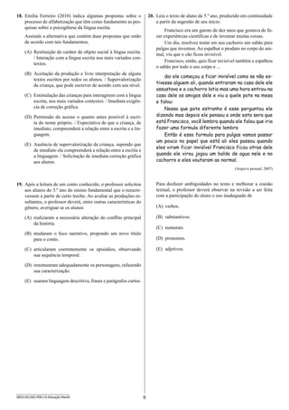 6SEED1301/002-PEB-I-II-Educação-Manhã
18.	 Emília Ferreiro (2010) indica algumas propostas sobre o
processo de alfabetização que têm como fundamento as pes-
quisas sobre a psicogênese da língua escrita.
Assinale a alternativa que contém duas propostas que estão
de acordo com tais fundamentos.
(A)	 Restituição do caráter de objeto social à língua escrita.
/ Interação com a língua escrita nos mais variados con-
textos.
(B)	 Aceitação da produção e livre interpretação de alguns
textos escritos por todos os alunos. / Supervalorização
da criança, que pode escrever de acordo com seu nível.
(C)	 Estimulação das crianças para interagirem com a língua
escrita, nos mais variados contextos. / Imediata exigên-
cia de correção gráfica.
(D)	 Permissão do acesso o quanto antes possível à escri-
ta do nome próprio. / Expectativa de que a criança, de
imediato, compreenderá a relação entre a escrita e a lin-
guagem.
(E)	 Ausência de supervalorização da criança, supondo que
de imediato ela compreenderá a relação entre a escrita e
a linguagem. / Solicitação de imediata correção gráfica
aos alunos.
19.	 Após a leitura de um conto conhecido, o professor solicitou
aos alunos do 3.º ano do ensino fundamental que o reescre-
vessem a partir de certo trecho. Ao avaliar as produções re-
sultantes, o professor deverá, entre outras características do
gênero, averiguar se os alunos
(A)	 realizaram a necessária alteração do conflito principal
da história.
(B)	 mudaram o foco narrativo, propondo um novo título
para o conto.
(C)	 articularam coerentemente os episódios, observando
sua sequência temporal.
(D)	 renomearam adequadamente os personagens, refazendo
sua caracterização.
(E)	 usaram linguagem descritiva, frases e parágrafos curtos.
20.	 Leia o texto de aluno de 5.º ano, produzido em continuidade
a partir da sugestão de seu início.
Francisco era um garoto de dez anos que gostava de fa-
zer experiências científicas e de inventar muitas coisas.
Um dia, resolveu testar em seu cachorro um sabão para
pulgas que inventou. Ao espalhar o produto no corpo do ani-
mal, viu que o cão ficou invisível.
Francisco, então, quis ficar invisível também e espalhou
o sabão por todo o seu corpo e ...
dai ele começou a ficar invisível como se não es-
tivesse alguem ali, quando entraram na casa dele ele
assustava e o cachorro latia mas uma hora entrou na
casa dele os amigos dele e viu a quele pote na mesa
e falou:
Nossa que pote estranho é esse perguntou ele
dizendo mas depois ele pensou a onde esta sera que
está Francisco, você lembra quando ele falou que iria
fazer uma formula diferente lembra
Então é essa formula para pulgas vamos passar
um pouco no papel que está ali eles passou quando
eles viram ficar invisível Francisco ficou atras dele
quando ele virou jogou um balde de agua nele e no
cachorro e eles voutaram ao normal.
(Arquivo pessoal, 2007)
Para desfazer ambiguidades no texto e melhorar a coesão
textual, o professor deverá observar na revisão a ser feita
com a participação do aluno o uso inadequado de
(A)	 verbos.
(B)	 substantivos.
(C)	 numerais.
(D)	 pronomes.
(E)	 adjetivos.
 
