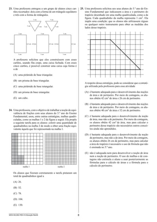 8SEED1301/002-PEB-I-II-Educação-Manhã
23.	 Uma professora entregou a um grupo de alunos cinco car-
tões recortados: dois com a forma de um triângulo equilátero
e três com a forma de retângulos.
3 cm
3 cm 3 cm
3 cm
3 cm 3 cm
3 cm
3 cm
4,5cm 4,5 cm
3 cm
3 cm
4,5cm 4,5 cm
3 cm
3 cm
4,5cm 4,5 cm
A professora solicitou que eles construíssem com esses
cartões, usando fita crepe, uma caixa fechada. Com esses
cinco cartões, é possível construir uma caixa cuja forma é
a de
(A)	 uma pirâmide de base triangular.
(B)	 um prisma de base triangular.
(C)	 uma pirâmide de base retangular.
(D)	 um prisma de base retangular.
(E)	 um cubo.
24.	 Uma professora, com o objetivo de trabalhar a noção de equi-
valência de frações com seus alunos do 5.º ano do Ensino
Fundamental, usou, entre outras estratégias, malhas quadri-
culadas, como as malhas 1 e 2 da figura a seguir. Ela propôs
a seguinte tarefa para os alunos: colorir uma quantidade de
quadradinhos na malha 2 de modo a obter uma fração equi-
valente àquela que foi representada na malha 1.
malha 1 malha 2
Os alunos que fizeram corretamente a tarefa pintaram um
total de quadradinhos igual a
(A)	 26.
(B)	 52.
(C)	 78.
(D)	 104.
(E)	 130.
25.	 Uma professora solicitou aos seus alunos do 5.º ano do En-
sino Fundamental que indicassem a área e o perímetro do
trapézio desenhado em uma malha quadriculada, como a da
figura. Cada quadradinho da malha representa 1 cm2
. Ela
impôs uma condição: que os alunos não utilizassem réguas
ou qualquer outro instrumento para obter as medidas dos
lados desse trapézio.
A respeito dessa estratégia, pode-se considerar que a estraté-
gia utilizada pela professora para essa atividade
(A)	 é bastante adequada para o desenvolvimento das noções
de área e de perímetro. Por meio de contagens, os alu-
nos obtêm 42 cm2
de área e 26 cm de perímetro.
(B)	 é bastante adequada para o desenvolvimento das noções
de área e de perímetro. Por meio de contagens, os alu-
nos obtêm 40 cm2
de área e 32 cm de perímetro.
(C)	 é bastante adequada para o desenvolvimento da noção
de área, mas não a de perímetro. Por meio da contagem,
os alunos obtêm 42 cm2
de área, mas para calcular o
perí­metro desse trapézio são necessários outros concei-
tos ainda não aprendidos.
(D)	 é bastante adequada para o desenvolvimento da noção
de perímetro, mas não a de área. Por meio da contagem,
os alunos obtêm 26 cm de perímetro, mas para calcular
a área do trapézio é necessário o uso de fórmula que não
é ensinada no 5.º ano.
(E)	 não é adequada nem para desenvolver a noção de área
nem a noção de perímetro. O uso de malhas e de con-
tagens não estimula o aluno a usar posteriormente as
fórmulas para o cálculo de áreas e a fórmula para o
cálculo do perímetro.
 