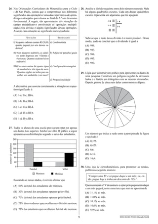 9 SEED1301/002-PEB-I-II-Educação-Manhã
26.	 Nas Orientações Curriculares de Matemática para o Ciclo
I de São Paulo, consta que a compreensão dos diferentes
significados das operações é uma das expectativas de apren-
dizagem desejadas para alunos ao final do 5.º ano do ensino
fundamental. A seguir, são apresentadas três situações do
campo multiplicativo envolvendo as operações multipli-
cação e/ou divisão e alguns significados dessas operações.
Associe cada situação ao significado correspondente.
Situações Significados
I) Se quatro cadernos custam R$ 20,00,
quanto pagarei por seis desses ca-
dernos?
a) Combinatória
II) Num pequeno auditório, as cadei-
ras estão dispostas em 7 fileiras e
8 colunas. Quantas cadeiras há no
auditório?
b) Adição de parcelas iguais
III) Em uma cantina há quatro tipos
de sanduíche e três tipos de suco.
Quantas opções eu tenho para es-
colher um sanduíche e um suco?
c) Configuração retangular
d) Proporcionalidade
A alternativa que associa corretamente a situação ao respec-
tivo significado é:
(A)	 I-a; II-c; III-b.
(B)	 I-b; II-a; III-d.
(C)	 I-c; II-a; III-d.
(D)	 I-d; II-c; III-b.
(E)	 I-d; II-c; III-a.
27.	 Todos os alunos de uma escola precisaram optar por apenas
um destes dois esportes: futebol ou vôlei. O gráfico a seguir
apresenta essa distribuição segundo o sexo dos estudantes.
Futebol Vôlei
240
200
160
120
80
40
0
númerodeestudantes
Meninos Meninas
Baseando-se nesses dados, é correto afirmar que
(A)	 80% do total dos estudantes são meninos.
(B)	 30% do total dos estudantes optaram pelo vôlei.
(C)	 70% do total dos estudantes optaram pelo futebol.
(D)	 25% dos estudantes que escolheram vôlei são meninos.
(E)	 75% dos estudantes que escolheram futebol são meninos.
28.	 Analise a divisão seguinte entre dois números naturais. Nela
há alguns quadrinhos escuros. Cada um desses quadrinhos
escuros representa um algarismo que foi apagado.
9 8
0 3
5 1
1 9
Sabe-se que o resto dessa divisão é o maior possível. Desse
modo, pode-se concluir que o dividendo é igual a
(A)	 989.
(B)	 987.
(C)	 986.
(D)	 983.
(E)	 980.
29.	 Lígia quer construir um gráfico para apresentar os dados de
uma pesquisa. Construiu um polígono regular de dezesseis
lados e o dividiu em triângulos com as mesmas dimensões.
Depois, pintou de cinza seis deles como mostra a figura:
Um número que indica a razão entre a parte pintada da figura
e seu todo é
(A)	 0,375.
(B)	 0,425.
(C)	 0,6.
(D)	 6,16.
(E)	 16,6.
30.	 Uma loja de eletrodomésticos, para promover as vendas,
publicou o seguinte anúncio:
“Compre uma TV e só pague daqui a um mês; ou, en-
tão, pague hoje e tenha um desconto de 10%”.
Quem comprar a TV do anúncio e optar pelo pagamento daqui
a um mês pagará juros a uma taxa que mais se aproxima de
(A)	 11,1% ao mês.
(B)	 11,0% ao mês.
(C)	 10,1% ao mês.
(D)	 10,0% ao mês.
(E)	 9,9% ao mês.
 