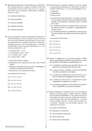 10SEED1301/009-PEB-II-EducEsp-Def Intel-Tarde
35.	 Romeu Sassaki, no primeiro capítulo de seu livro, aborda
os conceitos pré-inclusivistas e os inclusivistas. Associe os
conceitos inclusivistas (1; 2; 3) a seus significados (a; b; c).
1. Autonomia
2. Independência
3. Empowerment
a. O processo pelo qual uma pessoa, ou grupo de pessoas,
usa o seu poder pessoal inerente à sua condição para fazer
escolhas e tomar decisões, assumindo, assim, o controle
de sua vida.
b. É a condição de domínio no ambiente físico e social, pre-
servando ao máximo a privacidade e a dignidade da pes-
soa que a exerce.
c. É a faculdade de decidir sem depender de outras pessoas,
tais como membros da família ou profissionais especiali-
zados.
A associação correta está em
(A)	 1-a; 2-b; 3-c.
(B)	 1-b; 2-a; 3-c.
(C)	 1-c; 2-a; 3-b.
(D)	 1-b; 2-c; 3-a.
(E)	 1-a; 2-c; 3-b.
36.	 Dentre os fundamentos de uma prática inclusiva, Mittler
aponta a aprendizagem colaborativa que beneficia os alunos
que apresentam dificuldades de aprendizagem, pois
(A)	 os estudantes reconhecem que cada aluno deve ter a sua
parcela de contribuição dentro da sala de aula.
(B)	 o grupo é forçado a trabalhar no ritmo dos estudantes
mais lentos ou daqueles mais rápidos.
(C)	 os professores modificam seu estilo de ensino em res-
posta às experiências pedagógicas de outros colegas.
(D)	 o professor da sala de aula e os professores de apoio
compartilham o trabalho com os alunos.
(E)	 os estudantes agrupam-se em atividades sem dividir ta-
refas e compartilhar o que precisam aprender.
37.	 Marcos Mazzotta, no capítulo III de seu livro Educação
Especial no Brasil: história e políticas públicas, informa
que na Portaria CENESP/MEC n.º 69, a Educação Especial
é entendida como parte integrante da Educação visando ao
desenvolvimento pleno das potencialidades do “educando
com necessidades especiais”. Aparece aí, pela primeira vez,
a expressão “educando com necessidades especiais” em
substituição à expressão
(A)	 aluno com deficiência.
(B)	 educando com deficiência.
(C)	 aluno portador de deficiência.
(D)	 aluno excepcional.
(E)	 aluno super ou infradotado.
33.	 Bianchetti (in Bianchetti e Freire) afirma que, na Idade Mé­
dia, o indivíduo que não se enquadra no padrão considerado
normal ganha o direito à vida, porém, passa a ser estigma-
tizado, pois, para o moralismo cristão/católico, a diferença
passa a ser um(a)
(A)	 sinônimo de deficiência.
(B)	 disfuncionalidade.
(C)	 forma de santidade.
(D)	 supremacia da alma.
(E)	 sinônimo de pecado.
34.	 Em sua retrospectiva histórica, Bianchetti (in Bianchetti e
Freire) informa que a partir do momento em que se percebe
que uma mesma educação para indivíduos ou classes dife-
rentes já não levava aos resultados esperados, os filósofos e
pedagogos passam a voltar sua atenção para o estudo das
especificidades. Associe os autores relacionados (1; 2; 3; 4)
com seus estudos (a; b; c; d).
1. F. Fénelon (1651 – 1715)
2. J. H. Pestallozzi (1746 – 1827)
3. A. F. Froebel (1782 – 1852)
4. C. Freinet (1896 – 1966)
a. Criador dos jardins de infância.
b. Preocupou-se com crianças do meio rural e com o sindi-
calismo.
c. Dedicou-se à educação de crianças pobres, abandonadas e
excluídas do sistema formal de ensino.
d. Preocupou-se com a educação das moças.
A associação correta está em
(A)	 1-d; 2-c; 3-a; 4-b.
(B)	 1-a; 2-b; 3-c; 4-d.
(C)	 1-b; 2-c; 3-d; 4-a.
(D)	 1-c; 2-d; 3-a; 4-b.
(E)	 1-d; 2-a; 3-b; 4-c.
 