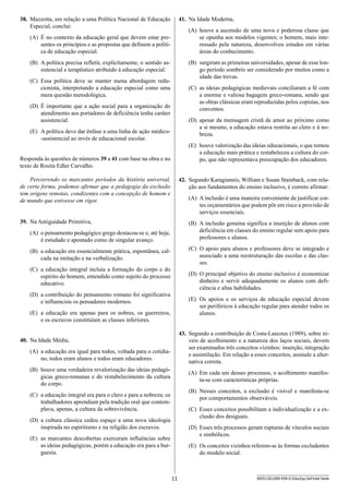 11 SEED1301/009-PEB-II-EducEsp-Def Intel-Tarde
41.	 Na Idade Moderna,
(A)	 houve a ascensão de uma nova e poderosa classe que
se opunha aos modelos vigentes; o homem, mais inte-
ressado pela natureza, desenvolveu estudos em várias
áreas do conhecimento.
(B)	 surgiram as primeiras universidades, apesar de esse lon-
go período sombrio ser considerado por muitos como a
idade das trevas.
(C)	 as ideias pedagógicas medievais conciliaram a fé com
a enorme e valiosa bagagem greco-romana, sendo que
as obras clássicas eram reproduzidas pelos copistas, nos
conventos.
(D)	 apesar da mensagem cristã de amor ao próximo como
a si mesmo, a educação estava restrita ao clero e à no-
breza.
(E)	 houve valorização das ideias educacionais, o que tornou
a educação mais prática e restabeleceu a cultura do cor-
po, que não representava preocupação dos educadores.
42.	 Segundo Karagiannis, William e Susan Stainback, com rela-
ção aos fundamentos do ensino inclusivo, é correto afirmar:
(A)	 A inclusão é uma maneira conveniente de justificar cor-
tes orçamentários que podem pôr em risco a provisão de
serviços essenciais.
(B)	 A inclusão genuína significa a inserção de alunos com
deficiência em classes do ensino regular sem apoio para
professores e alunos.
(C)	 O apoio para alunos e professores deve se integrado e
associado a uma reestruturação das escolas e das clas-
ses.
(D)	 O principal objetivo do ensino inclusivo é economizar
dinheiro e servir adequadamente os alunos com defi­
ciên­cia e altas habilidades.
(E)	 Os apoios e os serviços de educação especial devem
ser periféricos à educação regular para atender todos os
alunos.
43.	 Segundo a contribuição de Costa-Lascoux (1989), sobre ní-
veis de acolhimento e a natureza dos laços sociais, devem
ser examinados três conceitos vizinhos: inserção, integração
e assimilação. Em relação a esses conceitos, assinale a alter-
nativa correta.
(A)	 Em cada um desses processos, o acolhimento manifes-
ta-se com características próprias.
(B)	 Nesses conceitos, a exclusão é visível e manifesta-se
por comportamentos observáveis.
(C)	 Esses conceitos possibilitam a individualização e a ex-
clusão dos desiguais.
(D)	 Esses três processos geram rupturas de vínculos sociais
e simbólicos.
(E)	 Os conceitos vizinhos referem-se às formas excludentes
do modelo social.
38.	 Mazzotta, em relação a uma Política Nacional de Educação
Especial, conclui:
(A)	 É no contexto da educação geral que devem estar pre-
sentes os princípios e as propostas que definem a políti-
ca de educação especial.
(B)	 A política precisa refletir, explicitamente, o sentido as-
sistencial e terapêutico atribuído à educação especial.
(C)	 Essa política deve se manter numa abordagem redu-
cionista, interpretando a educação especial como uma
mera questão metodológica.
(D)	 É importante que a ação social para a organização do
atendimento aos portadores de deficiência tenha caráter
assistencial.
(E)	 A política deve dar ênfase a uma linha de ação médico-
-assistencial ao invés de educacional escolar.
Responda às questões de números 39 a 41 com base na obra e no
texto de Rosita Edler Carvalho.
Percorrendo os marcantes períodos da história universal,
de certa forma, podemos afirmar que a pedagogia da exclusão
tem origens remotas, condizentes com a concepção de homem e
de mundo que estivesse em vigor.
39.	 Na Antiguidade Primitiva,
(A)	 o pensamento pedagógico grego destacou-se e, até hoje,
é estudado e apontado como de singular avanço.
(B)	 a educação era essencialmente prática, espontânea, cal-
cada na imitação e na verbalização.
(C)	 a educação integral incluía a formação do corpo e do
espírito do homem, entendido como sujeito do processo
educativo.
(D)	 a contribuição do pensamento romano foi significativa
e influenciou os pensadores modernos.
(E)	 a educação era apenas para os nobres, os guerreiros,
e os escravos constituíam as classes inferiores.
40.	 Na Idade Média,
(A)	 a educação era igual para todos, voltada para o cotidia-
no, todos eram alunos e todos eram educadores.
(B)	 houve uma verdadeira revalorização das ideias pedagó-
gicas greco-romanas e do restabelecimento da cultura
do corpo.
(C)	 a educação integral era para o clero e para a nobreza; os
trabalhadores aprendiam pela tradição oral que contem-
plava, apenas, a cultura da sobrevivência.
(D)	 a cultura clássica cedeu espaço a uma nova ideologia
inspirada no espiritismo e na religião dos escravos.
(E)	 as marcantes descobertas exerceram influências sobre
as ideias pedagógicas, porém a educação era para a bur-
guesia.
 