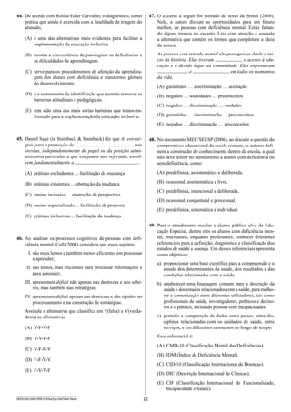 12SEED1301/009-PEB-II-EducEsp-Def Intel-Tarde
47.	 O excerto a seguir foi retirado do texto de Smith (2008).
Nele, a autora discute as oportunidades para um f­uturo
m­elhor, de pessoas com deficiência mental. Estão faltan-
do alguns termos no excerto. Leia com atenção e assinale
a a­lternativa que contém os termos que completam a ideia
da autora.
As pessoas com retardo mental são perseguidas desde o iní-
cio da história. Elas tiveram o acesso à edu-
cação e o devido lugar na comunidade. Elas enfrentaram
e em todos os m­omentos
da vida.
(A)	 garantidos … discriminação … aceitação
(B)	 negados … sociedades … preconceitos
(C)	 negados … discriminação … verdades
(D)	 garantidos … discriminação … preconceitos
(E)	 negados … discriminação … preconceitos
48.	 No documento MEC/SEESP (2006), ao discutir a questão do
compromisso educacional da escola comum, as autoras defi-
nem a construção do conhecimento dentro da escola, a qual
não deve diferir no atendimento a alunos com deficiência ou
sem deficiência, como:
(A)	 predefinida, assistemática e deliberada.
(B)	 ocasional, assistemática e livre.
(C)	 predefinida, intencional e deliberada.
(D)	 ocasional, conjuntural e processual.
(E)	 predefinida, sistemática e individual.
49.	 Para o atendimento escolar a alunos público alvo da Edu-
cação Especial, dentre eles os alunos com deficiência men-
tal, precisamos, enquanto professores, conhecer diferentes
referenciais para a definição, diagnóstico e classificação dos
estados de saúde e doença. Um destes referenciais apresenta
como objetivos:
a) proporcionar uma base científica para a compreensão e o
estudo dos determinantes da saúde, dos resultados e das
condições relacionadas com a saúde.
b) estabelecer uma linguagem comum para a descrição da
saúde e dos estados relacionados com a saúde, para melho-
rar a comunicação entre diferentes utilizadores, tais como
profissionais de saúde, investigadores, p­olíticos e deciso-
res e o público, incluindo pessoas com incapacidades.
c) permitir a comparação de dados entre países, entre dis-
ciplinas relacionadas com os cuidados de saúde, entre
serviços, e em diferentes momentos ao longo do tempo.
Esse referencial é:
(A)	 CMD-10 (Classificação Mental das Deficiências).
(B)	 IDM (Índice de Deficiência Mental).
(C)	 CID-10 (Classificação Internacional de Doenças).
(D)	 DIC (Descrição Internacional de Clínicas).
(E)	 CIF (Classificação Internacional de Funcionalidade,
I­ncapacidade e Saúde).
44.	 De acordo com Rosita Edler Carvalho, o diagnóstico, como
prática que ainda é exercida com a finalidade de triagem do
alunado,
(A)	 é uma das alternativas mais evidentes para facilitar a
implementação da educação inclusiva.
(B)	 mostra a conveniência de patologizar as deficiências e
as dificuldades de aprendizagem.
(C)	 serve para os procedimentos de aferição da aprendiza-
gem dos alunos com deficiência e transtornos globais
do desenvolvimento.
(D)	 é o instrumento de identificação que permite remover as
barreiras atitudinais e pedagógicas.
(E)	 tem sido uma das mais sérias barreiras que temos en-
frentado para a implementação da educação inclusiva.
45.	 Daniel Sage (in Stainback  Stainback) diz que As estraté-
gias para a promoção de nas
escolas, independentemente do papel ou da posição admi-
nistrativa particular a que estejamos nos referindo, envol-
vem fundamentalmente a .
(A)	 práticas excludentes ... facilitação da mudança
(B)	 práticas existentes ... obstrução da mudança
(C)	 ensino inclusivo ... obstrução da perspectiva
(D)	 ensino especializado ... facilitação da proposta
(E)	 práticas inclusivas ... facilitação da mudança
46.	 Ao analisar os processos cognitivos de pessoas com defi­
ciência mental, Coll (2004) considera que esses sujeitos
I.	são mais lentos e também menos eficientes em processar
e aprender;
II.	são lentos, mas eficientes para processar informações e
para aprender;
III.	apresentam déficit não apenas nas destrezas e nos sabe-
res, mas também nas estratégias;
IV.	apresentam déficit apenas nas destrezas e são rápidos no
processamento e na construção de estratégias.
Assinale a alternativa que classifica em F(falsa) e V(verda­
deira) as afirmativas.
(A)	 V-F-V-F
(B)	 V-V-F-F
(C)	 V-F-F-V
(D)	 F-F-V-V
(E)	 F-V-V-F
 